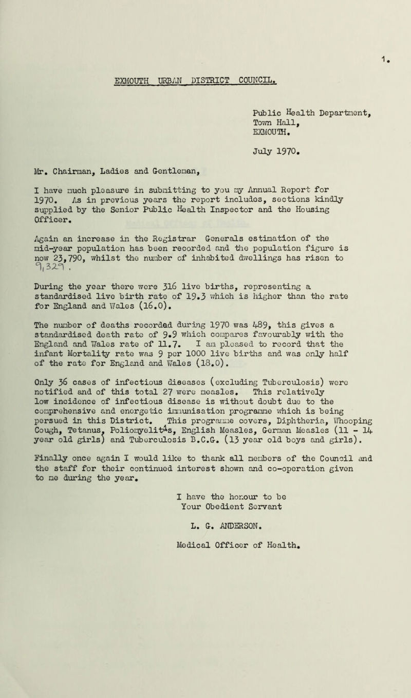 1 EBIOUTH URB/JJ DISTRICT COUNCIL. Public Health Departnent, Tovm Hall, EaiOUOH. July 1970, yir, Chairnan, Ladies and G-entlenan, I have nuch pleasure in subaitting to you ny Annual Report for 1970. /J3 in previous years the report includes, sections kindly supplied by the Senior Public Health Inspector and the Housing Officer. Again an increase in the Registrar Generals estimation of the mid-year population has been recorded and tlie population figure is now 23,790* whilst the number of inhabited dwellings has risen to . During the year there were 316 live births, representing a standardised live birth rate of 19#3 which is higher than the rate for England and Wales (I6.O), The number of deaths recorded during 1970 was 489, this gives a standardised death rate of 9*9 which compares favourably with the England and Wales rate of 11.7. ^ am pleased to record that the infant Mortality rate was 9 per 1000 live bir'ths and was only half of the rate for England and Wales (I8.0). Only 36 cases of infectioxis diseases (excluding Tuberculosis) were notified and of this total 27 were measles. This relatively low incidence of infectious disease is without doubt due to the comprehensive and energetic imr:iunisation programme which is being persued in this District, This prograr.mie covers. Diphtheria, Whooping Cough, Tetanus. Poliomyelitis, English Measles, German Measles (ll - 14 yeair old girls) and Tuberculosis B.C.G. (l3 year old boys and girls). Finally once again I would like to thank all members of the Council and the staff for their continued interest shown and co-operation given to no during tlie year. I have the honour to be Your Obedient Servant L. G. AEDERSON. Medical Officer of Health,