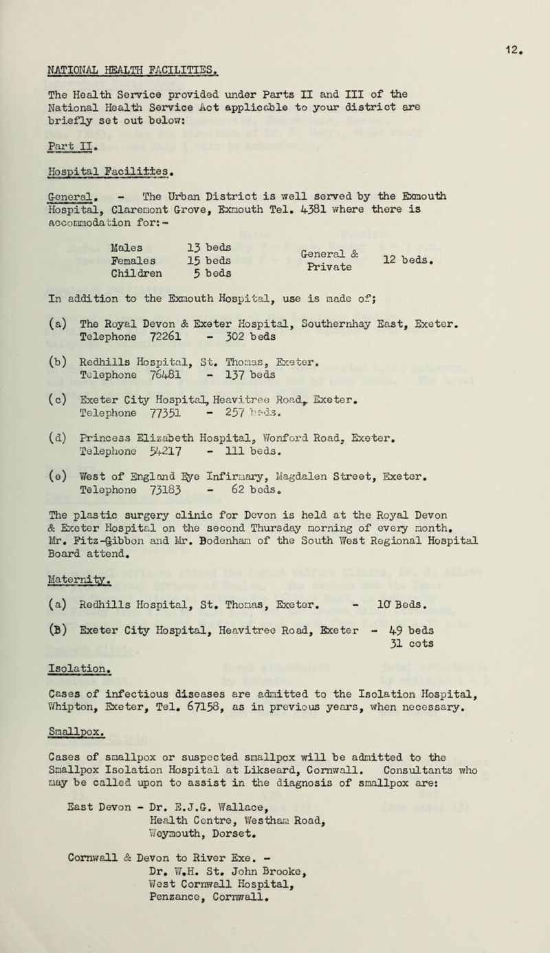 NATIONAL HEALTH FACILITIES The Health Service provided under Parts II and III of the National Health Service Act applicchle to your district are briefly set out below; Part II. Hospital Facilities, G-eneral. - The Urban District is well served by the Exnouth Hospital, Clarcnont Grove, Exnouth Tel. 4331 where there is accomnoda cion for; ~ Males 15 beds Females 15 beds Children 5 beds General & Private 12 beds. In addition to the Exnouth Hospital, use is made of; (a) The Royal Devon & Exeter Hospital, Southernhay East, Exeter. Telephone 72261 - 302 beds (b) Redhills Hospital, St, Thomas, Exeter. Telephone 7648I - 137 beds (c) Exeter City Hospital, Heavitree Road,. Exeter, Telephone 77351 ” 257 beda. (d) Princess Elizabeth Hospital, Wonford Road, Exeter, Telephone 54-217 - 111 beds. (e) West of England IJ/e Infirmary, Magdalen Street, Exeter, Telephone 73183 - 62 bods. The plastic surgery clinic for Devon is held at the Royal Devon & Exeter Hospital on the second Thursday morning of every month, Mr, Pitz-gibbon and Ivir. Bodenhan of the South West Regional Hospital Board attend. MaterrJ-ty. (a) Redhills Hospital, St, Thomas, Exeter, (B) Exeter City Hospital, Heavitree Road, Exeter ICr Beds, - 49 beds 31 cots Isolation. Cases of infectious diseases are admitted to the Isolation Hospital, Whipton, Exeter, Tel, 67158, as in previous years, when necessary. Smallpox, Cases of smallpox or suspected smallpox will be admitted to the Smallpox Isolation Hospital at Likseard, Cornwall, Consultants who may be called upon to assist in the diagnosis of smallpox are; East Devon - Dr, E,J,G, V/allace, Health Centre, Westhan Road, Weymouth, Dorset, Comv/all & Devon to River Exe, - Dr, W,H. St, John Brooke, V/ost Cornwall Hospital, Penzance, Cornwall,