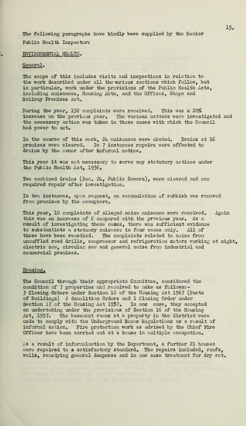 15, The following paragraphs have kindly been supplied by the Senior Public Health Inspector; ENVIROrnffiNT/iL HEiiLTH. G-eneral, The scope of this includes visits and inspections in relation to the work described under all the various sections v;hich follow, but in particular, work under the provisions of the Public Health Acts, including nuisances. Housing Acts, and the Offices, Shops and Railway Premises Act, During the year, 152 complaints v;ero received. This was a 20^ increase on the previous year. The various matters were investigated and the necessary action v/as taken in those cases with v^hich the Council had power to act. In the course of this work, 24 nuisances were abated. Drains at l6 premises were cleared. In 7 instances repairs were effected to drains by the oT.vner after informal notice. This year it was not necessary to serve any statutory notices under the Public Health Act, 1936, Two combined drains (Sec, 24, Public Sev/ers), were cleared and one required repair after investigation. In two instances, upon request, an accumiilation of rubbish was removed from premises by the occupiers. This year, 10 complaints of alleged noise nuisance were received. Again this was an increase of 2 compared 'with the previous year. As a rdsult of investigating these cases, there v/as sijfficiont evidence to siibstantiate a statuory nuisance in four cases only. All of these have been remedied. The complaints related to noise from unnuffled road drills, compressor and refrigeration motors working at night, electric sav/, circular saw and general noise from industrial and commercial premises. Housing, The Council through their appropriate Committee, considered the condition of 7 properties and resolved to make as follows:- 3 Closihg Orders under Section 18 of the Housing Act 19^7 (Parts of Buildings) 2 demolition Orders and 1 Closing Order under Section 17 of the Housing Act 1957* In one case, they accepted an undertaking under the provisions of Section l6 of the Housing /ict, 1957. The basement rooms at a property in the district were made to comply with the Underground Rooms Regulations as a result of informal action. Fire protection work as advised by the Chief Fire Officer have been carried out at a house in mialtiple occupation. As a result of infornalaction by the Department, a further 21 houses 'were repaired to a satisfactory standard. The repairs included, roofs, walls, remedying general dampness and in one case treatment for dry rot.