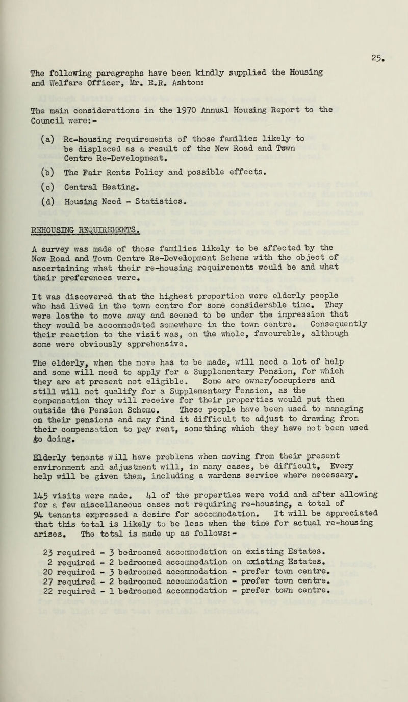 The following paragraphs have been kindly supplied the Housing and Welfare Officer, lilr. E.R. Ashton: 25 The nain considerations in the 1970 Annual Housing Report to the Council were:- (a) Re-housing requirements of those families likely to be displaced as a result of the New Road and Town Centre Re-Development, (b) The Psiir Rents Policy and possible effects, (c) Central Heating. (d) Housing Need - Statistics. REHOUSING R5Q.mREI/IBNTS. A survey was made of those families likely to be affected by the New Road and To^m Centre Re-Development Scheme v/ith the object of ascertaining what their re-housing requirements would be and \7hat their preferences Virere, It was discovered that the highest proportion were elderly people who had lived in the town centre for some considerable time. They were loathe to move away and seemed to be under the impression that they would be accommodated somev^here in the tovvn centre. Consequently their reaction to the visit was, on the whole, favourable, although some vrere obviously apprehensive. The elderly, v/hen the move has to be made, v;ill need a lot of help and some will need to apply for a Supplementary Pension, for which they are at present not eligible. Some are ov;ner/occupiers and still will not qualify for a Supplementary Pension, as tlie compensation they will receive for their properties v/ould put them outside the Pension Scheme, These people have been used to managing on their pensions and may find it difficult to adjust to drawing from their compensation to pay rent, something v/hich they have not been used ^0 doing. Elderly tenants will have problems when moving from their present environment and adjustment will, in many cases, be difficult. Every help will be given them, including a wardens service vThere necessary, 145 visits were made. 41 of the properties were void and after allowing for a few miscellaneous cases not requiring re-housing, a total of 94 tenants expressed a desire for accommodation. It will be appreciated that this total is likely to be less when the time for actual re-housing arises. The total is made up as follows:- 23 required — 3 bedroomed accommodation on existing Estates, 2 required - 2 bedroomed accommodation on existing Estates, 20 required - 3 bedroomed accoimaodation - prefer town centre, 27 required - 2 bedroomed accommodation - prefer town centre,
