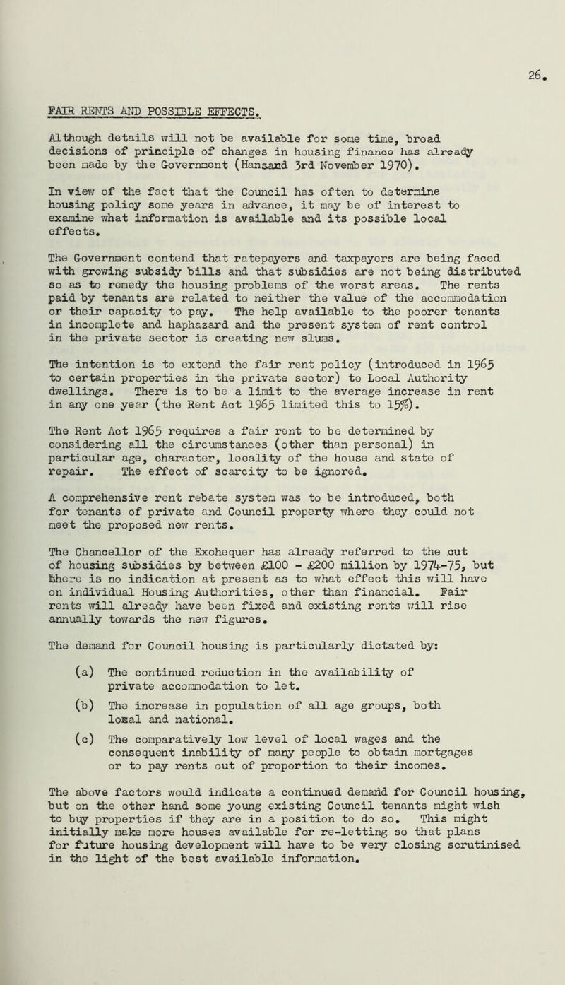 26 FAIR RENTS AND POSSIBLE EFFECTS. Although details will not be available for sone time, broad decisions of principle of changes in housing finance has already been made by the G-overnmcnt (Hanaand 3rd November 1970). In viev/ of tlie fact that the Council has often to determine ho\iSing policy some years in advance, it nay be of interest to examine what information is available and its possible local effects. The G-overnnent contend that ratepayers and taxpayers are being faced with growing subsidy bills and that subsidies are not being distributed so as to renedy the housing problems of the worst areas. The rents paid by tenants are related to neither the value of the accoLinodation or their capacity to pay. The help available to the poorer tenants in incomplete and haphazard and the present system of rent control in the private sector is creating new slums. The intention is to extend the fair rent policy (introduced in 1965 to certain properties in the private sector) to Local Authority dwellings. There is to bo a limit to the average increase in rent in any one year (the Rent Act I965 limited this to 15?0 • The Rent Act 1965 requires a fair rent to be determined by considering all the circumstances (other than personal) in particular age, character, locality of the house and state of repair. The effect of scarcity to be ignored, A comprehensive rent rebate system was to be introduced, both for tenants of private and Council property where they could not meet the proposed new rents. The Chancellor of tiie Exchequer has already referred to the .cut of housing siibsidies by between £100 - £200 million by 1974-75? but Miere is no indication at present as to v/hat effect this will have on individual Housing Authorities, other than financial. Fair rents will already have been fixed and existing rents will rise annually tov/ards the new figures. The demand for Council housing is particularly dictated by; (a) The continued reduction in the availability of private accommodation to let, (b) The increase in popifLation of all age groups, both loEal and national, (c) The comparatively low level of local wages and the consequent inability of many people to obtain mortgages or to pay rents out of proportion to their incomes. The above factors would indicate a continued demaiid for Council housing, but on the other hand some young existing Coimcil tenants might wish to buy properties if they are in a position to do so. This might initially make more houses available for re-letting so that plans for fature housing development will have to be very closing scrutinised in the light of the best available information.