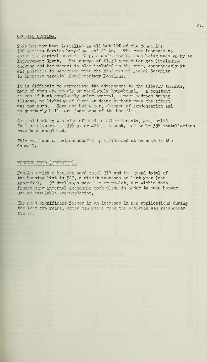 27 Thxs has now been installed in all but 10^ of the Council's 300 i^ardc-ns Service bungalows and flats. The rent increase to covcu.- the capital cost is 20 p, a v/eoh. the La-anco being made up by an Inproveoent G-rant, Tiie charge of £1,30 a week for gas (including cooking and hot water) is al^o included in the rent, consequently it v;as possible to negoiiato v;ith the Miniotcy of Social Security to increase tenants* Supplenentary Pensions. It is difficult to appreciate the advantages to the elderly tenants, many of whom are nearly or completely housebound, A constant soi;rce of heat completely under control, a v;ara bedroom during illness, no lighting of fii’es or doing without when the effort was too much. Constant hot wa.ter, absence of condensation and no quarterly balls are just some of the benefits. Central heating was also offered to other tenants, gas, solid fuel or electric at 37'^ p. or 42^ p. a week, and sofhr 338 installations have been completed. This has been a most successful operation and at no cost to the Council. HOIIliyC- NblD (fPPENli;0 . Familijes with a housing need total 317 and the grand total of the housing list is 527, a sliglit increase on last year (see AppendJsr), 98 d7elli.ngs were let or re-let, but vvithin this figure many internal exchanges took place in order to make better use of available accoaLiodation, Tiro most significant factor is arj increase in nsv/ applications during the last two year’s, after ten years when the position was reasonably