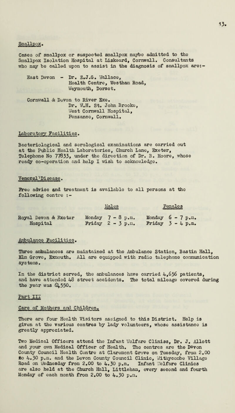 13 Smallpox, Cases of smallpox or suspected smallpox maybe admitted to the Smallpox Isolation Hospital at Liskoard, Cornwall, Consultants who may be called upon to assist in the diagnosis of smallpox are:- East Devon - Dr, S*J.&, ’jTallace, Health Centre, Westham Road, \/eymouth, Dorset, Cornv/all & Devon to River Exe, Dr, W,H, St, John Brooke, I7est Cornwall Hospital, Penzance, Cornwall, Laboratory Facilities. Bacteriological and serological examinations are carried out at the Public Health Laboratories, Church Lane, Exeter, Telephone No 77833, under the direction of Dr. B. Moore, whose ready co-operation and help I wish to acknov/ledge, Vencr fll '* Pi se ase. Free advice and treatment is available to all persons at the following centre ;- Males Females Royal Devon & Exeter Monday 7-8 p.m, Monday 6-7 p.m. Hospital Friday 2 - 3 p.m. Friday 3 - 4 p.m. Ambulance Facilities, Three amtiulancos are maintained at the Ambulance Station, Bastin Hall, Elm Grove, Exmouth, All are equipped with radio telephone communication sys tens• In the district served, the ambulances have carried 4,656 patients, and have attended 48 street accidents. The total mileage covered during the year was 61,550. Part III Care of Mothers and Children, There are four Health Visitors assigned to this District, Help is given at the various centres by lady volunteers, whose assistance is greatly appreciated. Two Medical Officers attend the Infant Welfare Cliniss, Dr, J, Allott and your own Medical Officer of Health, The centres are the Devon County Council Health Centre at Claremont Grove on Tuesday, from 2,00 to 4.30 p.m. and the Devon County Council Clinic, Withyconbe Village Road on V/edaesday from 2,00 to 4.30 p,m. Infant ’i7elfare Clinics are also held at the Church Hall, Littleham, every second and fourth Monday of each month from 2,00 to 4,30 p,n.