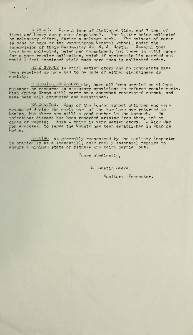 llG-ht nnf^ >\r>/ivy scrsp ':''nrn f^osppteheed. 'i'ho IstX'^r 'beinP' collectof^ by voluntary si'^fort, (^urlnn* a s^l^ra>TP •‘•hf* sp3''?’R‘rp of nnoor is (^ons by boys of tho ^nndrlnfrhnm ^^ntmi School, un'^^r the suner^''iPlon of their i^esdnaster b., J, Aorth. ^evsrnl tons h»^ve bean coll'^ct'^d., bnle'’’’ and dopnatohad, but f'^'ora la «'till score for n nor'^ rarrnl»ir co? ? action, ’.vhlch if systeriatlnnl''y carried out ’oul d I feal con^^lncad ylaia nuch nora than is collected today, liU iv SUlb^LY Ip sti!}! sptls:^”Otory and no como''aints have baan received or ha'''o hod to be T^pde of either clean''Inesp or ousllty. i-‘.^ lOPb ptc, have all boon carried on ’Ithout nuisance or recourse to statutory orovlslons to an-r’oree reriuiromant ^’'ish ^Vyinfr Shore still carry on a sorae^rhat reotrlctsd output, and have bean 'oll conducted and naintained, u^V.kOiJA..IoinI . t'iany of the Lon'^’on school chll.dnen who ''fere evacuated durin^: the early par of the -<ar have now returned to l-on-’on, but there are still a. pood nu'’’bp'” in the Jiorouph. infectious disease has been recorded arislnr fron then, and no ca^’es of v^rnin; this i thinh is very satisfactory. ** ^Ick ^'^ay for evacuees, to serve the County has been established In Chandos 1^0d re. fiuUhli'iG- as P''nerally recornised by the ‘Sanitary Inspector is rratlcally at a standstill, only really essential repairs to ensure a ninlnu’T state of fitness are beinp carried out. '■^ours obediently. h. *Miptin he eve , ^anitarv Insrector