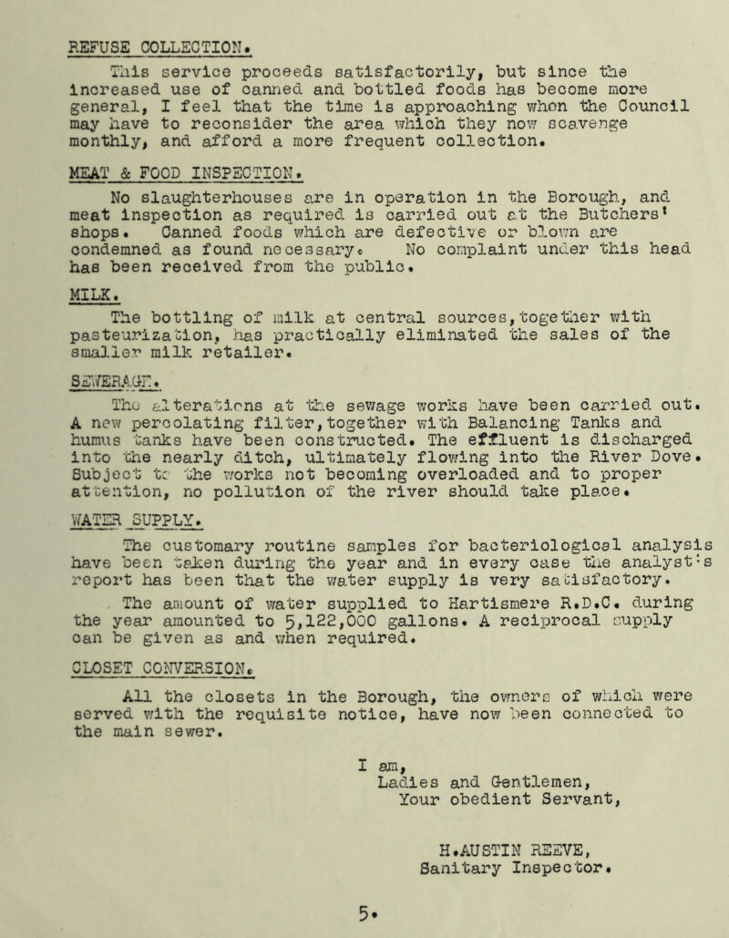 REFUSE COLLECTION. Tills service proceeds satisfactorily, but since the Increased use of canned and bottled foods has become more general, I feel that the time Is approaching when the Council may have to reconsider the area which they now scavenge monthly, and afford a more frequent collection. MEAT & FOOD INSPECTION. No slaughterhouses are in operation in the Borough, and meat Inspection as required is carried out e.t the Butchers* shops. Canned foods which are defective or blovm are condemned as found necessary« No complaint under this head has been received from the public. MILK. The bottling of milk at central sources,together with pasteurization, has practically eliminated the sales of the smaJ-ler milk retailer. Sg>/ER.A,Ur.. The alterations at ’blrie sev/age works have been carried out. A new percolating filter,together with Balancing Tanks and humus tanks have been constructed. The effluent is discharged into the nearly ditch, ultimately flowing into the River Dove. Subject tc the works not becoming overloaded and to proper attention, no pollution of the river should take place. WATER SUPPLY. The customary routine samples for bacteriological ana.lysls have been taJben during the year and in every case tlie analyst's report has been that the v/ater supply is very satisfactory. The amount of water supplied to Hartismere R.D.C. during the year amounted to 51122,000 gallons. A recijjrocal supply can be given as and v;hen required. CLOSET CONVERSION. All the closets in the Borough, the ovmers of which vfere served vilth the requisite notice, have now been connected to the main sewer. I am, Ladies and G-entlemen, Your obedient Servant, 5. H.AUSTIN REEVE, Sanitary Inspector.