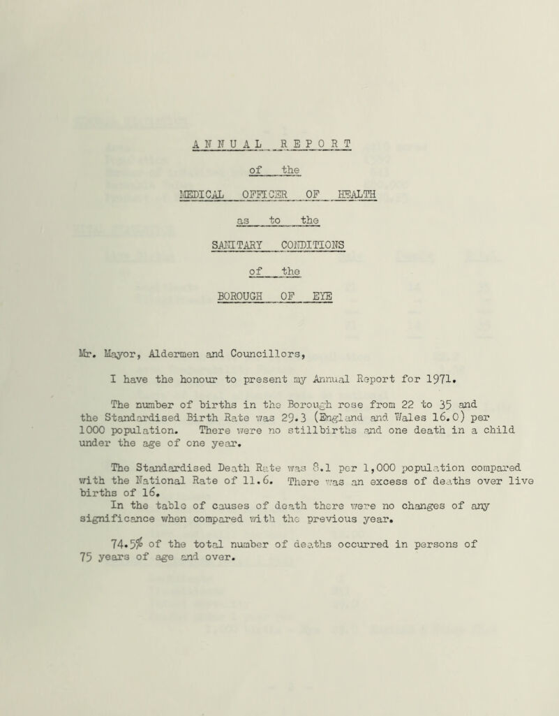 ANNUAL RE FOR T of the IIELICAL OPEECSR OF HEALTH as to the SAIHTARY CONDITIONS of the BOROUGH OF EYE Mr. Mayor, Aldermen and Councillors, I have the honour to present my Annual Report for 1971* The number of births in the Borough rose from 22 to 35 QXid the Standardised Birth Rate was 29.3 (England and Wales 16.O) per 1000 population. There v/ere no stillbirths and one death in a child under the age of one year. The Standardised Death Rate was 8.1 per 1,000 popvilation compared with the National Rate of 11.6. There was an excess of dearths over live births of l6. In the table of causes of death there v/ere no changes of any significance when compared vdth the previous year. 74»5^ of the total number of dea.ths occurred in persons of 75 years of age and over.