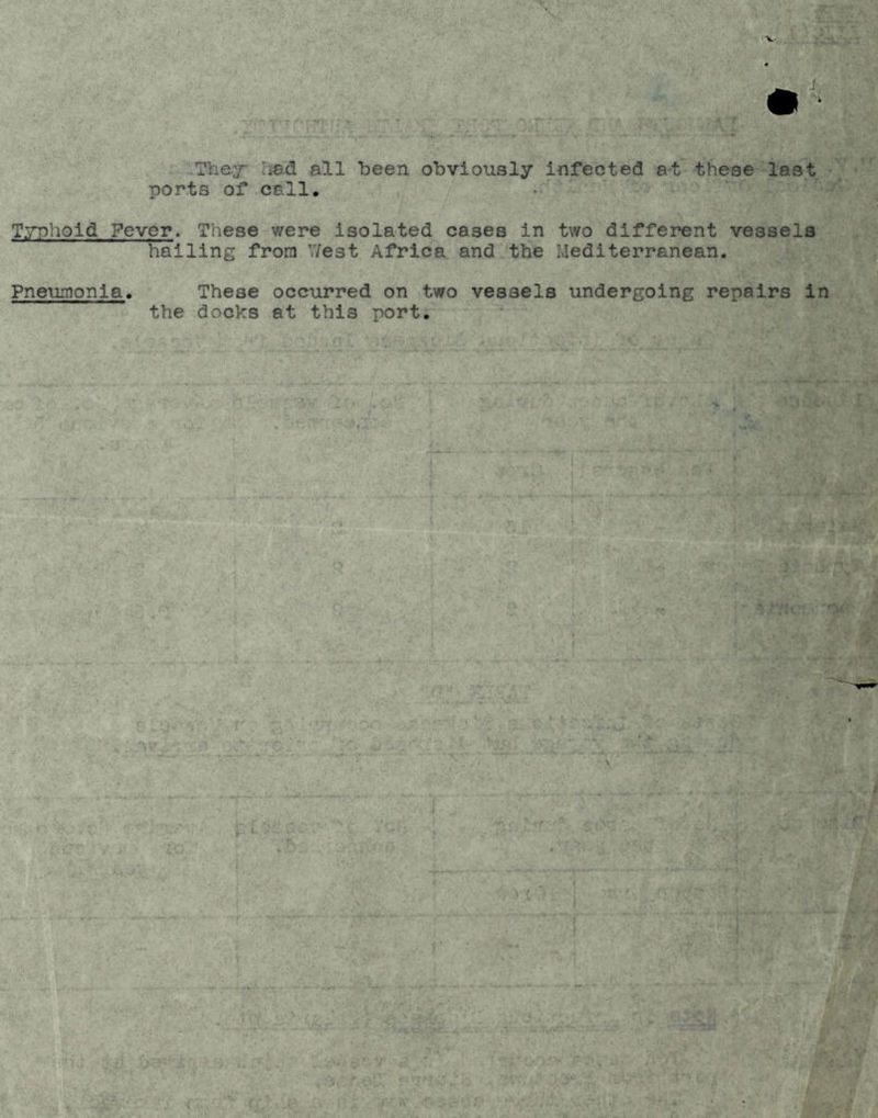 They' !iad all been obviously infected at these last ports of call, T.'^pohold Fever. These were isolated cases in two different vessels hailing from V/est Africa and the Mediterranean. Pneumonia These occurred on two vessels undergoing repairs in the docks at this port.