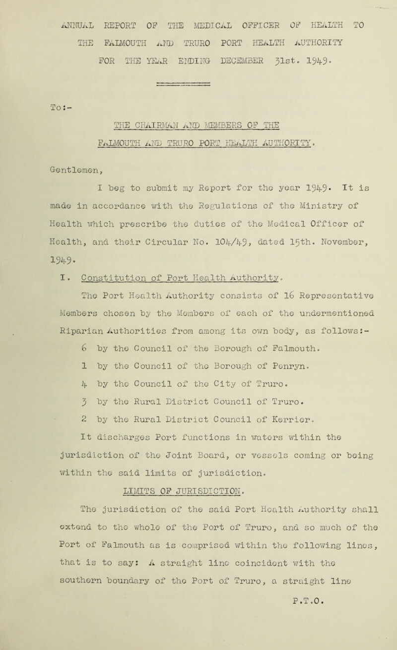 ANNUAL REPORT OP THE MEDICAL OFFICER OF HEALTH TO THE FALMOUTH aND TRURO PORT HEALTH AUTHORITY FOR THE YEaR ENDING- DECEMBER ^Ist. 1949 • To: - THE CHAIRMAN aND MEMBERS OF THE Falmouth and truro port health authority, Gentlemen, I Leg to submit my Report for the year 1949* It is made in accordance with the Regulations of the Ministry of Health which prescribe the duties of the Medical Officer of Health, and their Circular No. 104/49* hated 15th. November, 1949» I. Constitution of Port Health Authority. The Port Health Authority consists of l6 Representative Members chosen by the Members of each of the undermentioned Riparian Authorities from among its own body, as follows & by the Council of the Borough of Falmouth. 1 by the Council of the Borough of Penryn. 4 by the Council of the City of Truro. 9 by the Rural District Council of Truro. 2 by the Rural District Council of Kerrier. It discharges Port functions in waters within the jurisdiction of the Joint Board, or vessels coming or being within the said limits of jurisdiction. LIMITS OP JURISDICTION. The jurisdiction of the said Port Health Authority shall extend to the whole of the Port of Truro, and so much of the Port of Falmouth as is comprised within the following lines, that is to say: A straight lino coincident with the southern boundary of the Port of Truro, a straight line