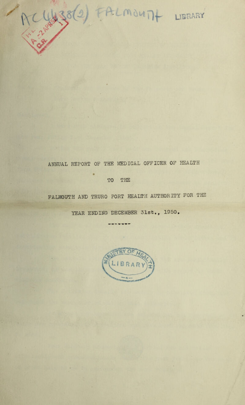 LIBRARY ANNUAL REPORT OF THE MEDICAL OFFICER OF HEALTH TO THE FALMOUTH AND TRURO PORT HEALTH AUTHORITY FOR THE YEAR ENDING DECEMBER 31st,, 1950