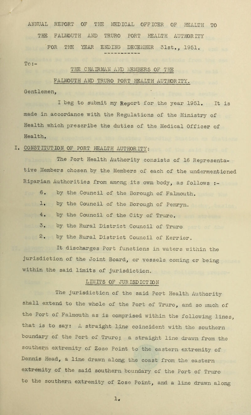 ANNUAL REPORT OF THE MEDICAL OFFICER OF HEALTH TO THE FALMOUTH AND TRURO PORT HEALTH AUTHORITY ’FOR THE YEAR ELIDING DECEMBER 31st., 1951. To THE CH/lIRM/MN AI^ID MEMBERS OF THE FALMOUTH AND TRURO PORT HEALTH AUTHORITY. Gentlemen, I beg to submit my Report for the year 1951, It is made in accordance with the Regulations of the Ministry of Health which prescribe the duties of the Medical Officer of Health. I. CONSTITUTION OF PORT HEALTH AUTHORITY; The Port Health Authority consists of 16 Representa- tive Members chosen by the Members of each of the undermentioned Riparian Authorities from among its own body, as follows 6, by the Council of the Borough of Falmouth. 1, by the Council of the Borough of Penryn. 4. by the Council of the City of Truro. 3. by the Rural District Council of Truro 2, by the Rural District Council of Kerrier. It discharges Port functions in waters within the jurisdiction of the Joint Board, or vessels coming or being within the said limits of jurisdiction. LIMITS OF JURISDICTION The jurisdiction of the said Port Health Authority shall extend to the whole of the Port of Truro, and so much of the Port of Falmouth as is comprised v/ithin the following lines, that is to say; A straight l-lne coincident with the southern boundary of the Port of Truro; a straight line drawn from the southern extremity of Zose Point to the eastern extremity of Dennis Head, a line drawn along the coast from the eastern extremity of the said southern boundary of the Port of Truro to the southern extremity of Zose Point, and a line drawn along