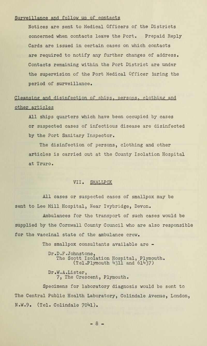 Surveillance and follow up of contacts Notices are sent to Medical Officers of the Districts concerned when contacts leave the Port, Prepaid Reply Cards are issued in certain cases on which contacts are required to notify any further changes of address. Contacts remaining within the Port District are under the supervision of the Port Medical Officer iuring the period of surveillance. Cleansing and disinfection of ships« persons» clothing and other articles All ships quarters which have been occupied by cases or suspected cases of infectious disease are disinfected by the Port Sanitary Inspector. The disinfection of persons, clothing and other articles is carried out at the County Isolation Hospital at Truro, VII. SMALLPOX All cases or suspected cases of smallpox may be sent to Lee Mill Hospital, Near Ivybridge, Devon. Ambulances for the transport of such cases would be supplied by the Cornv/all County Council who are also responsible for the vaccinal state of the ambulance crew. The smallpox consultants available are - Dr.D.F.Johnstone, The Scott Isolation Hospital, Plymouth. (Tel.Plymouth ^311 and 6l437) Dr .V/.A.Lister, 7, The Crescent, Plymouth. Specimens for laboratory diagnosis would be sent to The Central Public Health Laboratory, Colindale Avenue, London, N.W.9* (Tel. Colindale 70^1).