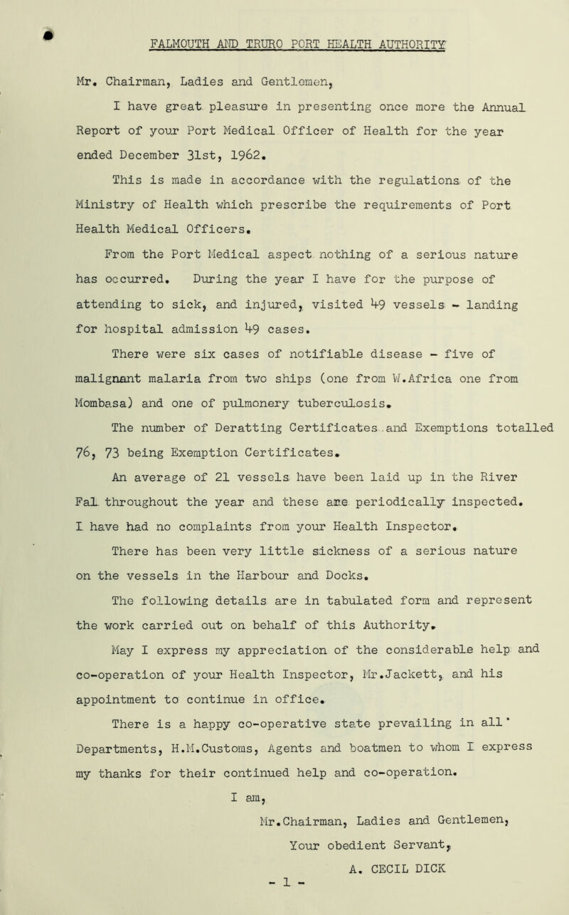 FALMOUTH A^ID TRURO PORT HEALTH AUTHORITY: # Mr* Chairman, Ladies and Gentlemen, I have great, pleasure in presenting once more the Annual Report of youj? Port Medical Officer of Health for the year ended December 31st, 1962. This is made in accordance with the regulations of the Ministry of Health which prescribe the requirements of Port Health Medical Officers. From the Port Medical aspect nothing of a serious nature has occurred. During the year I have for the purpose of attending to sick, and injured, visited ^9 vessels - landing for hospital admission ^9 cases. There v;ere six cases of notifiable disease - five of malignant malaria from two ships (one from VJ.Africa one from Mombasa) and one of pulmonery tuberculosis* The number of Deratting Certificates.and Exemptions totalled 76, 73 being Exemption Certificates* An average of 21 vessels have been laid up in the River FaL throughout the year and these are periodically inspected. I have had no complaints from your Health Inspector, There has been very little sickness of a serious nature on the vessels in the Harbour and Docks, The following details are in tabulated form and represent the work carried out on behalf of this Authority* May I express my appreciation of the considerable help and co-operation of your Health Inspector, Mr.Jackett, and his appointment to continue in office. There is a happy co-operative state prevailing in all * Departments, H.M.Customs, Agents and boatmen to whom I express my thanks for their continued help and co-operation. I am, Mr,Chairman, Ladies and Gentlemen, Your obedient Servant, A. CECIL DICK - 1 -