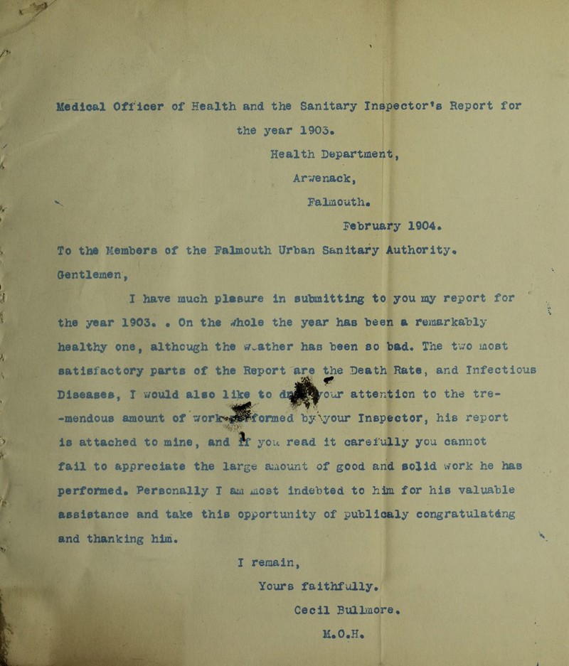 Medical Officer of Health and the Sanitary Inspector^ Report for the year 1903. Health Department, Arwenack, v Falmouth. February 1904. To the Members of the Falmouth Urban Sanitary Authority. Gentlemen, I have much plasure in submitting to you my report for the year 1903. • On the ./hole the year has been a remarkably healthy one, although the leather has been so bad. The two most satisfactory parts of the Report are the Death Rate, and Infectious Diseases, I would also lilce to doB^onr attention to the tre- -mendous amount of ^orlc*f^formed by'your Inspector, his report is attached to mine, and rf you read it carefully you cannot fail to appreciate the large amount of good and solid work he has performed. Personally I am most indebted to him for his valuable assistance and take this opportunity of publicaly congratulating and thanking him. I remain, Yours faithfully. Cecil Bullmore. K.O.H.