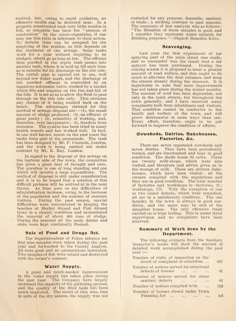 evolved, but, owing to rapid oxidation, no offensive smells can be detected near. In a properly constructed tank very little residue is left, so complete has been the “process of combustion” by the micro-organisms, if one may use this term in reference to their action. No definite time can be assigned for the emptying of the residue, as this depends on the character of the sewage. Some tanks work for a year without requiring to be sludged, others go as long as ten. The effluent thus purified in the septic tank passes into another tank, where it is held up till such time as is suitable for its discharge on the ebb tide. The outfall pipe is carried out to sea, well beyond low water mark, and the discharge of the purified effluent is controlled by an ingenious automatic valve, worked by a bucket which fills and empties on the rise and fall of the tide. It is set so as to allow the fluid to pass through on the ebb tide only. This obviates any chance of it being washed back on the beach. The advantages claimed for this method of sewage disposal are :—(1), the small amount of sludge produced; (2), an effluent of great purity; (3), reliability of working, and, therefore, very inexpensive ; (4), freedom from nuisance. The system has been tried in many health resorts and has worked well. In fact, in one well-known resort on the east coast the tanks form part of the promenade. The tank has been designed by Mr. F. Cummin, London, and the work is being carried out under contract by Mr. K. May, London. In regard to the disposal of the sewage on the harbour side of the town, the committee has given a great deal of thought and care. The question is one of long standing and one which will involve a large expenditure. The method of disposal is still under consideration and it is to be hoped that a solution of this difficult problem will be arrived at in the near future. As time goes on the difficulties of administration increase, owing to the increase of the population and the number of summer visitors. During the past season, special difficulties were encountered in keeping the beaches at Market Strand and Fish Strand Quay in a cleanly condition and necessitated the removal of about 460 tons of sludge. During the summer all the main drains and sinks were kept continually flushed. Sale of Pood and Drugs Hct. The Superintendent of Police informs me that nine samples were taken during the past year and forwarded to the County Analyst. All were good and no prosecutions instituted. Two samples of flsh were seized and destroyed with the owner’s consent. Water Supply. A great and much-needed improvement in the water supply has taken place during the past year. The Company have largely increased the capacity of the gathering ground, and the quality of the filter beds has been much improved. The result of this was, that in spite of the dry season, the supply was not curtailed for any purpose, domestic, sanitary or trade ; a striking contrast to past seasons. The summary of last analysis was as follows : “ The filtration of these samples is good, and I consider they represent water suitable for drinking purposes.”—(Signed) Benedict Kitto. Scavenging. Last year the first experiment of tar spraying part of the main street was made, and so successful was the result that a tar sprayer has been purchased. During the coming season it is proposed to treat a greater amount of road surface, and this ought to do much to alleviate the dust nuisance and keep the streets cleanly during the summer. It is regrettable to note that more improvement has not taken place during the winter months. The amount of mud has been deplorable, not only in the main streets, but throughout the town generally, and I have received many complaints both from inhabitants and visitors. This condition cannot be conducive to the health and welfare of the town, and will prove detrimental in more ways than one. Every effort, therefore, ought to be put forward to improve the condition of affairs. &owshedS) Dairies, Bakehouses, Factories, &c. There are seven registered cowsheds and seven dairies. They have been periodically visited, and are limewashed and kept in good condition. The sheds house 62 cows. There are twenty milk-shops, which were also visited, and literature and advice given as to the storage of milk. There are sixteen bake- houses, which have been visited; all the owners complied with the regulations and they are in good condition. The total number of factories and workshops is—factories, 21 ; workshops, 171. With the exception of one or two minor defects, which were remedied, all are in a satisfactory condition. The one laundry in the town is always in good con- dition, and the same may be said of the slaughter house. The only offensive trade carried on is tripe boiling. This is under strict supervision and no complaints have been received. Summary of Work done by the Department. The following extracts from the Sanitary Inspector’s books will show the amount of detailed work accomplished during the past year :— Number of visits of inspection as the result of complaint or otherwise ... 927 Number of notices served for structural defects of houses ... ... ... 81 Number of notices served for other sanitary detects ... ... ... 81 Number of notices complied wTh ... 162 Number of houses closed under Town Planning Act ’ ... nil