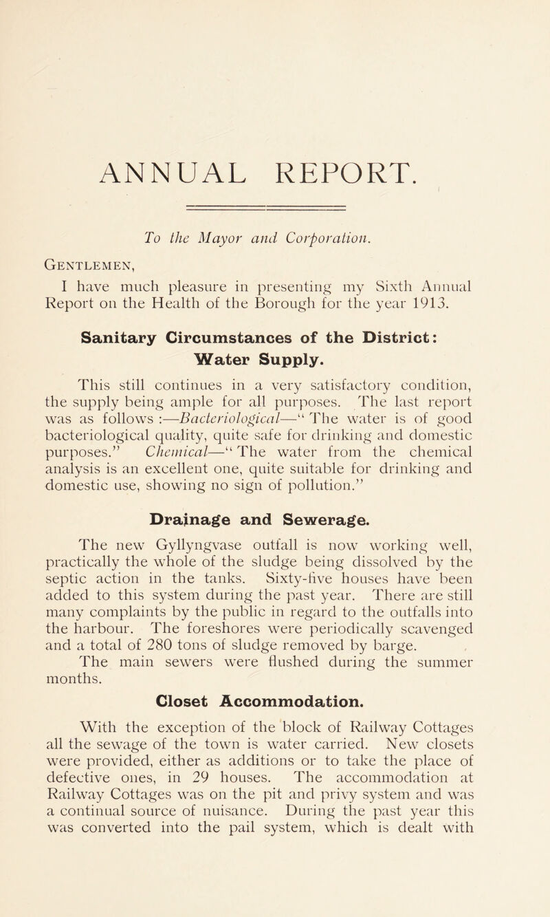 ANNUAL REPORT. To the Mayor and Corporation. Gentlemen, I have much pleasure in presenting my Sixth Annual Report on the Health of the Borough for the year 1913. Sanitary Circumstances of the District: Water Supply. This still continues in a very satisfactory condition, the supply being ample for all purposes. The last report was as follows :—Bacteriological—“ The water is of good bacteriological quality, quite safe for drinking and domestic purposes.” Chemical—“ The water from the chemical analysis is an excellent one, quite suitable for drinking and domestic use, showing no sign of pollution.” Drainage and Sewerage. The new Gyllyngvase outfall is now working well, practically the whole of the sludge being dissolved by the septic action in the tanks. Sixty-five houses have been added to this system during the past year. There are still many complaints by the public in regard to the outfalls into the harbour. The foreshores were periodically scavenged and a total of 280 tons of sludge removed by barge. The main sewers were flushed during the summer months. Closet Accommodation. With the exception of the block of Railway Cottages all the sewage of the town is water carried. New closets were provided, either as additions or to take the place of defective ones, in 29 houses. The accommodation at Railway Cottages was on the pit and privy system and was a continual source of nuisance. During the past year this was converted into the pail system, which is dealt with