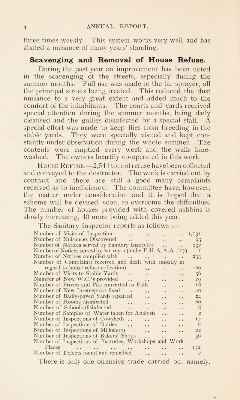 three times weekly. This system works very well and has abated a nuisance of many years’ standing. Scavenging and Removal of House Refuse. During the past year an improvement has been noted in the scavenging of the streets, especially during the summer months. Full use was made of the tar sprayer, all the principal streets being treated. This reduced the dust nuisance to a very great extent and added much to the comfort of the inhabitants. The courts and yards received special attention during the summer months, being daily cleansed and the gullies disinfected by a special staff. A special effort was made to keep hies from breeding in the stable yards. They were specially visited and kept con- stantly under observation during the whole summer. The contents were emptied every week and the walls lime- washed. The owners heartily co-operated in this work. House Refuse.—2,544 tons of refuse have been collected and conveyed to the destructor. The work is carried out by contract and there are still a good many complaints received as to inefficiency. The committee have, however, the matter under consideration and it is hoped that a scheme will be devised, soon, to overcome the difficulties. The number of houses provided with covered ashbins is slowly increasing, 40 more being added this year. The Sanitary Inspector reports as follows :— Number of Visits of Inspection .. .. .. .. 1,031 Number of Nuisances Discovered .. .. .. .. 93 Number of Notices served by Sanitary Inspector .. .. 232 Number of Notices served by Surveyor (under P.H. A. A. A.,’07) 1 Number of Notices complied with .. .. .. .. 233 Number of Complaints received and dealt with (mostly in regard to house refuse collection) .. .. .. 120 Number of Visits to Stable Yards .. .. .. .. 36 Number of New W.C.’s provided .. .. .. .. 29 Number of Privies and Pits converted to Pails .. .. 18 Number of New Interceptors fixed .. .. .. .. 40 Number of Badly-paved Yards repaired .. .. .. 24 Number of Rooms disinfected .. .. .. .. 66 Number of Schools disinfected .. .. .. .. 8 Number of Samples of Water taken for Analysis .. .. 2 Number of Inspections of Cowsheds .. .. .. .. 12 Number of Inspections of Dairies .. .. .. .. 8 Number of Inspections of Milkshops .. .. .. 22 Number of Inspections of Bakers’ Shops .. .. .. 36 Number of Inspections of Factories, Workshops and Work Places .. .. .. .. .. .. .. 172 Number of Defects found and remedied .. .. .. 2 There is only one offensive trade carried on, namely,