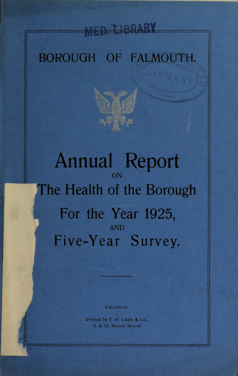 MED. U BRA8¥ BOROUGH OF FALMOUTH. Annual Report ON The Health of the Borough For the Year 1925, AND Five-Year Survey. Fai.mouth. Printed by J. H. Lake & Co.. 11 & 12. Market Strand.