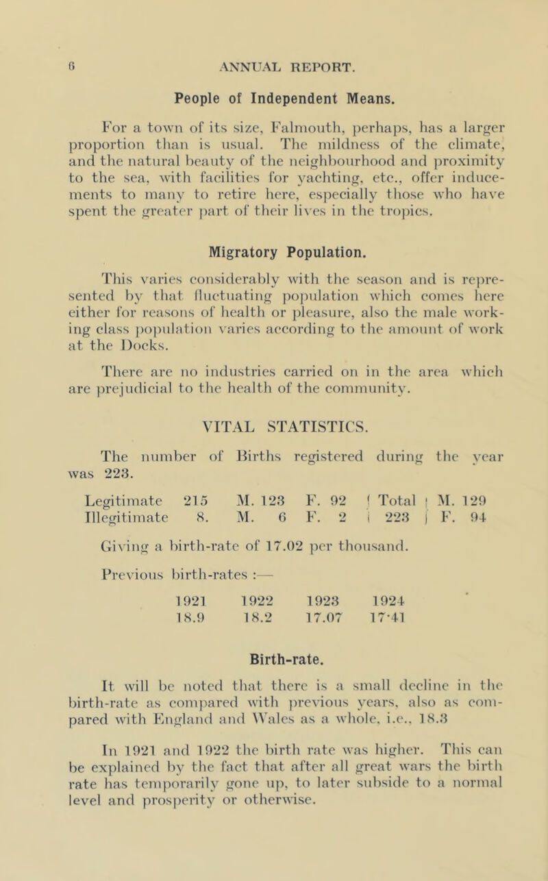People of Independent Means. For a town of its size, Falmouth, perhaps, has a larger proportion than is usual. The mildness of the climate, and the natural beauty of the neighbourhood and proximity to the sea, with facilities for yachting, etc., offer induce- ments to many to retire here, especially those who have spent the greater part of their lives in the tropics. Migratory Population. This varies considerably with the season and is repre- sented by that fluctuating population which comes here either for reasons of health or pleasure, also the male work- ing class population varies according to the amount of work at the Docks. There are no industries carried on in the area which are prejudicial to the health of the community. VITAL STATISTICS. The number of Births registered during the vear was 223. Legitimate 215 M. 123 F. 92 ! Total | M. 129 Illegitimate 8. M. 0 F. 2 i 223 j F. 91- Giving a birth-rate of 17.02 per thousand. Previous birth-rates :— 1921 1922 1923 1924 18.9 18.2 17.07 17-41 Birth-rate. It will be noted that there is a small decline in the birth-rate as compared with previous years, also as com- pared with England and Wales as a whole, i.e.. 18.3 In 1921 and 1922 the birth rate was higher. This can be explained by the fact that after all great wars the birth rate has temporarily gone up, to later subside to a normal level and prosperity or otherwise.