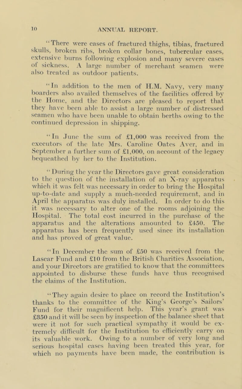 “There were cases of fractured thighs, tibias, fractured skulls, broken ribs, broken collar bones, tubercular cases, extensive burns following explosion and many severe cases o! sickness. A large number of merchant seamen were also treated as outdoor patients. “In addition to the men of II.M. Navy, very many boarders also availed themselves of the facilities offered by the Home, and the Directors are pleased to report that they have been able to assist a large number of distressed seamen who have been unable to obtain berths owing to the continued depression in shipping. “In June the sum of £1,000 was received from the executors of the late Mrs. Caroline Oates Aver, and in September a further sum of £1,000, on account of the legacy bequeathed by her to the Institution. “ During the year the Directors gave great consideration to the question of the installation of an X-ray apparatus which it was felt was necessary in order to bring the Hospital up-to-date and supply a much-needed requirement, and in April the apparatus was duly installed. In order to do this it was necessary to alter one of the rooms adjoining the Hospital. The total cost incurred in the purchase of the apparatus and the alterations amounted to £4-50. The apparatus has been frequently used since its installation and has proved of great value. “In December the sum of £50 was received from the Lascar Fund and £10 from the British Charities Association, and your Directors are gratified to know that the committees appointed to disburse these funds have thus recognised the claims of the Institution. “They again desire to place on record the Institution’s thanks to the committee of the King’s George’s Sailors’ Fund for their magnificent help. This year’s grant was £350 and it will be seen by inspection of the balance sheet that were it not for such practical sympathy it would be ex- tremely difficult for the Institution to efficiently carry on its valuable work. Owing to a number of very long and serious hospital cases having been treated this year, for which no payments have been made, the contribution is