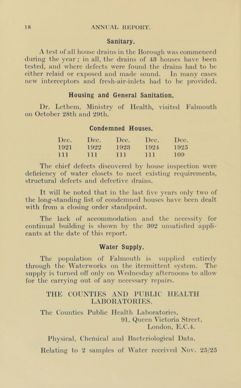 Sanitary. A test of all house drains in the Borough was commenced during the year; in all. the drains of 43 houses have been tested, and where defects were found the drains had to be either relaid or exposed and made sound. In many cases new interceptors and fresh-air-inlets had to be provided. Housing and General Sanitation. Dr. Lethem, Ministry of Health, visited Falmouth on October 28th and 29th. Condemned Houses. Dee. Dec. Dec. Dec. Dec. 1921 1922 1923 1924 1925 111 111 111 111 109 The chief defects discovered by house inspection were cleliciency of water closets to meet existing requirements, structural defects and defective drains. It will be noted that in the last five years only two of the long-standing list of condemned houses have been dealt with from a closing order standpoint. The lack of accommodation and the necessity for continual building is shown by the 302 unsatisfied appli- cants at the date of this report. Water Supply. The population of Falmouth is supplied entirely through the Waterworks on the itermittent system. The supply is turned off only on Wednesday afternoons to allow for the carrying out of any necessary repairs. THE COUNTIES AND PUBLIC HEALTH LABORATORIES. The Counties Public Health Laboratories, 91. Queen Victoria Street, London, E.C.4. Physical, Chemical and Bacteriological Data. Relating to 2 samples of Water received Nov. 25/25