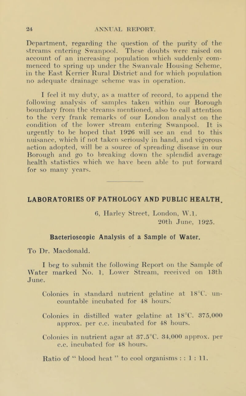 Department, regarding the question of the purity of the streams entering Swan pool. These doubts were raised on account of an increasing population which suddenly com- menced to spring up under the Swanvale Housing Scheme, in the East Kerrier Rural District and for which population no adequate drainage scheme was in operation. I feel it my duty, as a matter of record, to append the following analysis of samples taken within our Borough boundary from the streams mentioned, also to call attention to the very frank remarks of our London analyst on the condition of the lower stream entering Swanpool. It is urgently to be hoped that 1926 will see an end to this nuisance, which if not taken seriously in hand, and vigorous action adopted, will be a source of spreading disease in our Borough and go to breaking down the splendid average health statistics which we have been able to put forward for so many years. LABORATORIES OF PATHOLOGY AND PUBLIC HEALTH. 6, Ilarl ey Street, London. W.l. 20th June, 1925. Bacterioscopic Analysis of a Sample of Water. To Dr. Macdonald. I beg to submit the following Report on the Sample of Water marked No. 1, Lower Stream, received on 13th June. Colonies in standard nutrient gelatine at 18°C. un- countable incubated for 48 hours.' Colonies in distilled water gelatine at 18 1'. 375,000 approx, per c.c. incubated for 48 hours. Colonies in nutrient agar at 37.5°C. 34,000 approx, per c.c. incubated for 48 hours. Ratio of “ blood heat ” to cool organisms : : 1 : 11.
