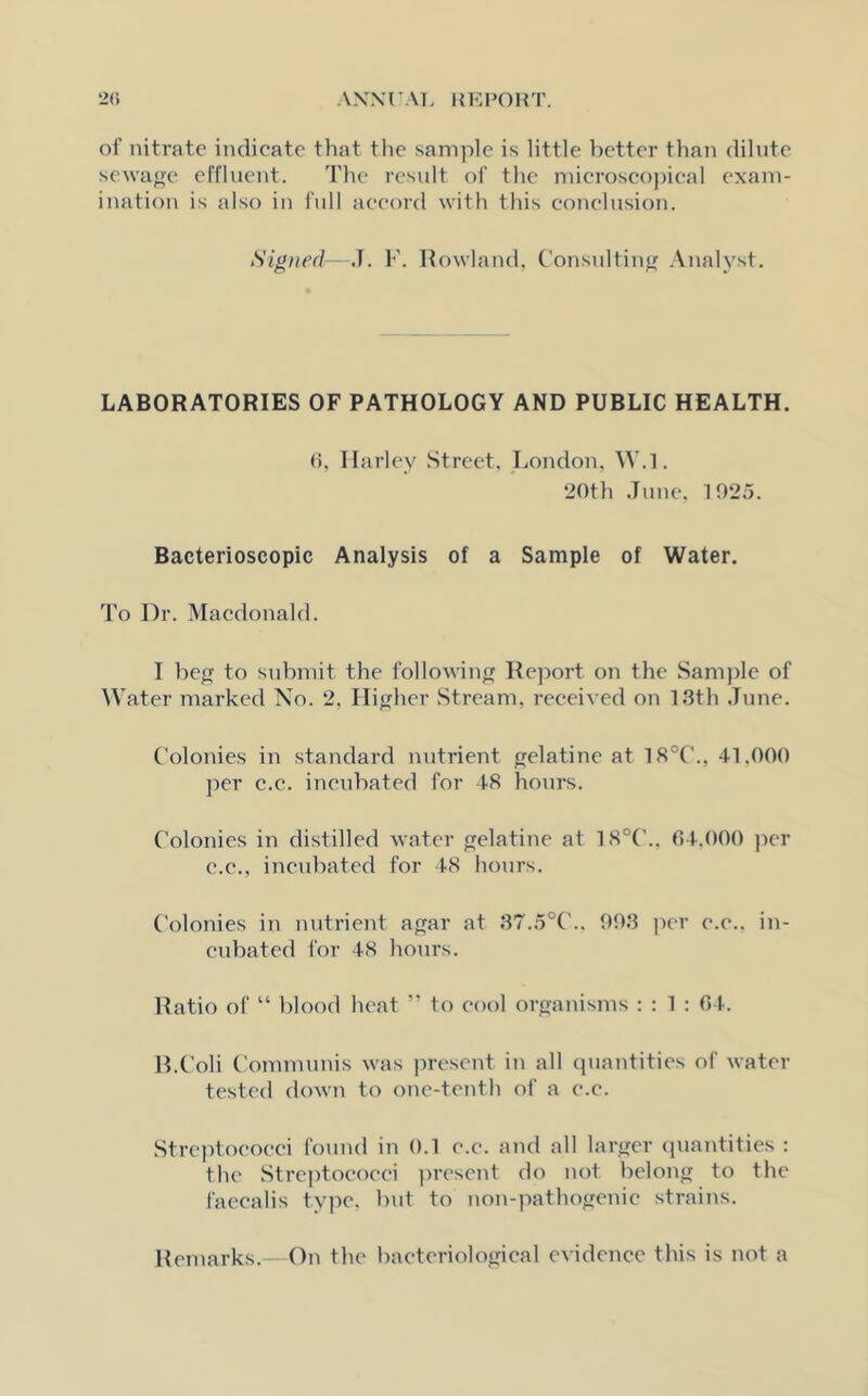 oi' nitrate indicate that the sample is little better than dilute sewage effluent. The result of the microscopical exam- ination is also in full accord with this conclusion. Signed—J. F. Rowland, Consulting Analyst. LABORATORIES OF PATHOLOGY AND PUBLIC HEALTH. 6, Harley Street, London, \Y.l. 20th June, 1025. Bacterioscopic Analysis of a Sample of Water. To Dr. Macdonald. I beg to submit the following Report on the Sample of Water marked No. 2, Higher Stream, received on 13th June. Colonies in standard nutrient gelatine at 18°C., 41,000 per c.c. incubated for 48 hours. Colonies in distilled water gelatine at 18°C., 04.000 per c.c., incubated for 48 hours. Colonies in nutrient agar at 37.5°C.. 003 per e.e.. in- cubated for 48 hours. Ratio of “ blood heat ” to cool organisms : : 1 : 64. B.Coli Communis was present in all quantities of water tested down to one-tenth of a e.e. Streptococci found in 0.1 e.e. and all larger quantities : the Streptococci present do not belong to the faecalis type, but to non-pathogenie strains. Remarks.—On the bacteriological evidence this is not a