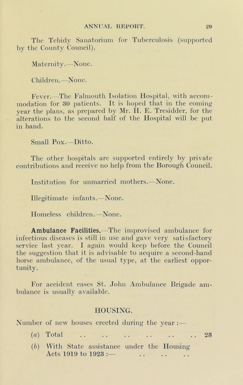 The Tehidy Sanatorium for Tuberculosis (supported by the County Council). Maternity.—None. Children.—None. Fever.—The Falmouth Isolation Hospital, with accom- modation for 30 patients. It is hoped that in the coming year the plans, as prepared by Mr. IT. E. Tresidder, for the alterations to the second half of the Hospital will be put in hand. Small Pox.—Ditto. The other hospitals are supported entirely by private contributions and receive no help from the Borough Council. Institution for unmarried mothers.—None. Illegitimate infants.—None. Homeless children.—None. Ambulance Facilities.—The improvised ambulance for infectious diseases is still in use and gave very satisfactory service last year. I again would keep before the Council the suggestion that it is advisable to acquire a second-hand horse ambulance, of the usual type, at the earliest oppor- tunity. For accident cases St. John Ambulance Brigade am- bulance is usually available. HOUSING. Number of new houses erected during the year :— (a) Total . . . . . . . . . . 23 (b) With State assistance under the Housing Acts 1919 to 1923