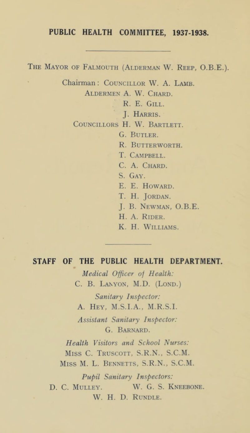 PUBLIC HEALTH COMMITTEE, 1937-1938. The Mayor of Falmouth (Alderman W. Reep, O.B.E.). Chairman: Councillor W. A. Lamb. Aldermen A. W. Chard. R. E. Gill. J. Harris. Councillors H. W. Bartlett. G. Butler. R. Butterworth. T. Campbell. C. A. Chard. S. Gay. E. E. Howard. T. H. Jordan. J. B. Newman, O.B.E. H. A. Rider. K. H. Williams. STAFF OF THE PUBLIC HEALTH DEPARTMENT. Medical Officer of Health: C. B. Lanyon, M.D. (Lond.) Sanitary Inspector: A. Hey, M.S.I.A., M.R.S.I. Assistant Sanitary Inspector: G. Barnard. Health Visitors and School Nurses: Miss C. Truscott, S.R.N., S.C.M. Miss M. L. Bennetts, S.R.N., S.C.M. Pupil Sanitary Inspectors: D. C. Mulley. W. G. S. Kneebone. W. H. D. Rundle.