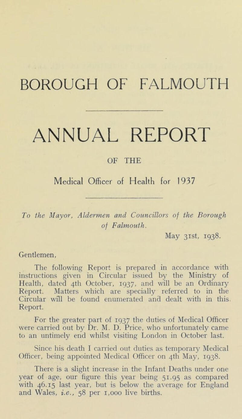 ANNUAL REPORT OF THE Medical Officer of Health for 1937 To the Mayor, Aldermen and Councillors of the Borough of Falmouth. May 31st, 1938. Gentlemen, The following Report is prepared in accordance with instructions given in Circular issued by the Ministry of Health, dated 4th October, 1937, and will be an Ordinary Report. Matters which are specially referred to in the Circular will be found enumerated and dealt with in this. Report. For the greater part of 1937 the duties of Medical Officer were carried out by Dr. M. D. Price, who unfortunately came to an untimely end whilst visiting London in October last. Since his death 1 carried out duties as temporary Medical Officer, being appointed Medical Officer on 4th May, 1938. There is a slight increase in the Infant Deaths under one year of age, our figure this year being 51.95 as compared with 46.15 last year, but is below the average for England and Wales, v.e., 58 per 1,000 live births.