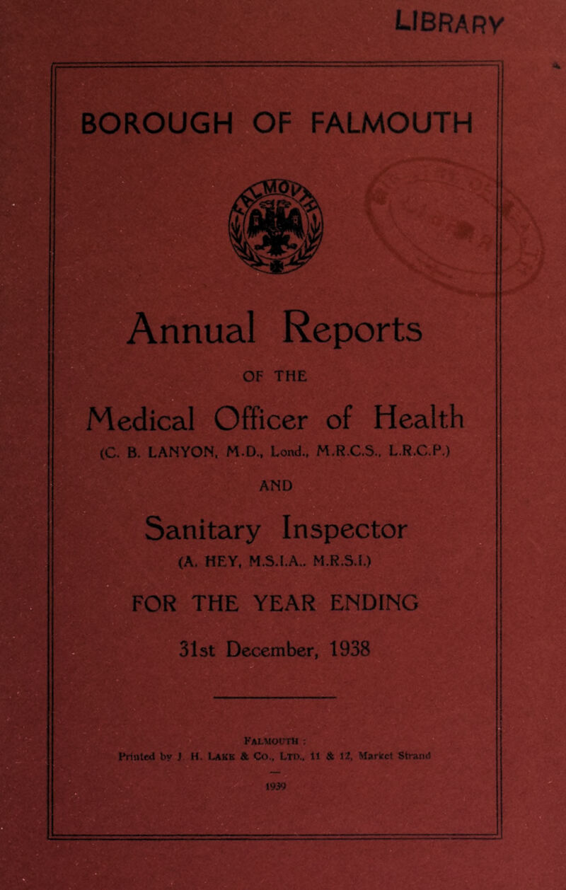 librarv BOROUGH OF FALMOUTH Annual Reports OF THE Medical Officer of Health (C. B. LANYON, M.D., Lond., M.R.C.S.. L.R.C.P.) AND Sanitary Inspector (A. HEY. M.S.I.A.. M.R.S.L) W FOR THE YEAR ENDING 31st December, 1938 Falmouth : Printed by J. H. Lake & Co.. Ltd., ll & 12. Market Strand 1939