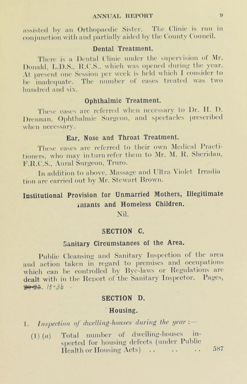 assisti-d l)\‘ ail Ortliopacdic SistcT. I'l'iC ( linic is run in conjmiction willi and pai'tially aidc'd by tlic ( ounty ( omicil. Dental Treatment. 'riu'i-c is a Dental Clinic under the snpervision of Mr. Donald, b.D.S.. H.C.S.. which was opened dnrinyr the year. .\t present oik' Session pen' ^vcek is held which I consider to lie inadepnate. 'Phe number of eases treated was two hundre-d and six. Ophthalmic Treatment. 'I'hese eases are rel'erred when necessary to Dr. II. D. Drennan. Ophthalmic Snrac'on. and speetaeles prescribed when necessary. Ear, Nose and Throat Treatment. These eases are referred to tlicir own Medical Practi- tioners. who may in turn refer them to Mr. M. H. Sheridan, F.H.C.S.. Aural Surgeon. Truro. In addition to abo\'e. Massat>'e and I Itra \ iolet Irradia tion ar(‘ carried f)ut by Mr. Stewart Drown. Institutional Provision for Unmarried Mothers, Illegitimate iniants and Homeless Children. Nil. SECTION C. Sanitary Circumstances of the Area. Public Cleansing and Sanitary Inspection ol the area and action taken in regard to ])remises and oecu])ations which can be controlled by Dye-laws or Dcgulations ar(' dealt with in tin* Itcixwt of the Sanitary Inspector. Pages, IS-3b ‘ SECTION D. Housing. 1. Inspection of dwelling-houses during the ijeur :— (l)(rt) Total rnimbcr of dwelling-liouscs in- spected for housing defects (under Public Health or Housing Acts) .. .. •• aST