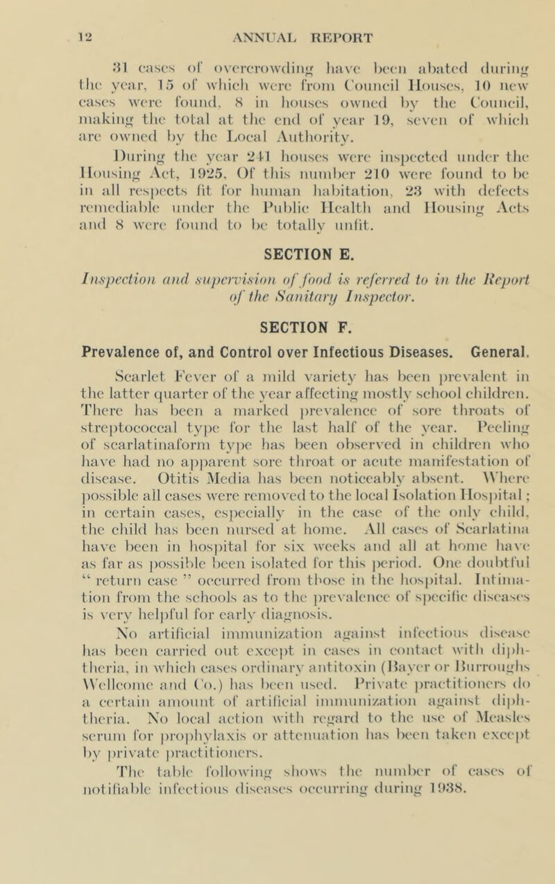 cases of ovcrcrowdiii'f have l)eeii abated during the year, 15 of which were I'rom Council Houses, 10 new eases were I'ouud, S iu liouses owned l)y the Council, makiu<f the total at the end of year 19, seven of which are owned by the Local Authority. During the year 2 H houses were inspected under the Housing Act, 1925. Of this number 210 were found to be iu all res|H-cts fit for humau habitation, 2.9 with defects remediable under the Cublie Health and Housing Acts and iS were found to be totally unfit. SECTION E. Inspection and supen'ision of food is referred to in the Report of the. Sanitary Inspector. SECTION F. Prevalence of, and Control over Infectious Diseases. General. Scarlet Fever of a mild variety has been prevalent in the latter (piarter of the year affeeting mostly school children. 'I'here has been a marked prevalence of sore throats of streptoeoeeal type for the last half of the year. Feeling of scarlatinaform type has been observed in children who have had no ap|)arent sore throat or acute maitifestation of disease. Otitis Media has been noticeably absent. ^Vhere possible all eases were removed to the local Isolation Hospital; in certain eases, especially in the ease of the only child, the child has been nursed at home. All eases of .Scarlatina have been in hospital for si.x weeks and all at home ha\e as far as possible been isolated for this |K'riofl. One doubtful “ return case ” occurred I'rom those in the hospital. Intima- tion from the schools as to the prevalence of specific diseases is very helpful for early diagnosis. \o artificial immunization against infectious disease has been carried out e.xeept in eases in contact with diph- theria. in which eases ordinary autit(>xin (Haver or Hurroughs Wellcome and (’o.) has been used. Private ])raetitiouers do a certain amount of artificial immunization against diph- theria. Xo local action with regard to the use of Measles serum I'or prophylaxis or attenuation has been taken e.xeept by private practitioners. 'Phe table following shows the number of eases of notiliable infectious diseases occurring during 1!).9S.