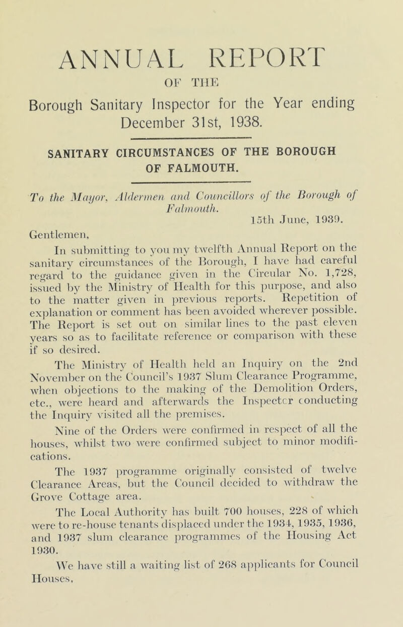 OF THE Borough Sanitary Inspector for the Year ending December 31st, 1938. SANITARY CIRCUMSTANCES OF THE BOROUGH OF FALMOUTH. To the Mayor, .lldennen and Coimcillors oj the Borough oj Falmouth. 15tli .lune, 193!). Gentlemen, In snbmittinij;’ to yon my twellth iVnnnal lle])ort on the sanitavy circumstances t)f the llorongli, 1 have liad carelul rcffard to the <fnidancc <fi\'en in the (’ircnlar No. 1,7^8, issued 1)V tlie ^iinistry of Health for this purpose, and also to the matter «‘iven in previous reports. llej^etition of explanation or comment has been avoided wherever jiossible. The Re])ort is set out on similar lines to the past eleven years so as to facilitate reference or comparison with these if so desired. The Ministry of Health held an Inqiury on the 2nd November on the Council’s 1937 Slum Clearance Pro^-ramme, when objections to the makinyr of the Demolition Orders, etc., were lieard and afterwards the Inspecter conducting the inejuiry visited all the premises. Nine of the Orders were confirmed in respect of all the houses, whilst two were confirmed subject to minor modifi- cations. The 1937 ]n’ogramme originally consisted of twelve Clearance Areas, I)ut the Council decided to withdraw the Grove Cottage area. The Local Authority has built 700 houses, 228 of which were to re-house tenants displaced under the 19.3 f, 1935,1936, and 1937 slum clearance programmes of the Housing Act 19.30. \Vc have still a waiting list of 268 a])|)lieants for Council Houses,