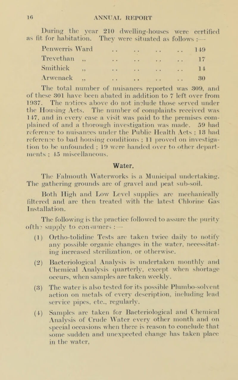 During the ye;ir 210 (hvelliiijf-houses were certified ns (it Cor linhitutioii. 'i'liev Avere situated as follows : - I’enwerris Ward Trevethan Sniithick Arwenack 1 !■!) 17 1 t .20 'Fhe total imudK'r of nuisanees reported was .‘tOO, and of these .201 have been abated in addition to 7 left over from 10.27. 'rhe notices above do not include those served under the llousinir .Vets. 'I'he number of eomplaiuts received was 1 1'7, and in every ease a visit was paid to the premises com- plained of and a thoroujfh iuvesti<fation was made. oO had refeit'iive to nuisanees under the Public Ilealih Acts ; 1.2 had refereu-e to bad housinif eouditious ; 11 proved on investijra- liou to be unfounded ; 10 were haiah'd over to other depart- ments ; to miseellaueous. Water. The Falmouth Waterworks is a .Munieipal underlakiiuf. 'I'he itatherinif jfrounds are of travel and peat sid)-soil. Hoth Iliirh and Low Level supplies arc' meehanieally filtered and are then treated with the latest Chlorine (ias 1 ustallation. 'I'he following' is the practice followed to assure the purity oftln su])ply to epnuiiners : - (1) Ortho-tolidine 'I'ests are taken twice daily to notify any possible oryanie ehanifcs in the water, neeessitat- ino increased sterili/atiou. or otherwise. (2) Haeteriolofrical Analysis is undertaken monthly and Chemical .Vnalysis cpiarterly. except when shortajxe oeeurs, when samples are taken weekly. (.2) 'I'he water is also tested for its possible Plumbo-solwuit action on metals of every description, ineludinuf lead service pipes, etc.. re<i;ularly. (t) Samples are taken for llaeterioloifieal and Chouieal Analysis of Crude Water every other month an<l on s|)eeial occasions when there is reason to eonelude that some sudden and uuex])eeted ehamre has takem place; in the water,