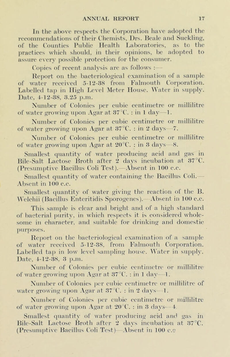 In the above respects the t'orporatioii have adopted the reeoininendations of tlieir Chemists, l)rs. Heale and Sucklin<r, of the Counties Public Health Tjal)oratories. as to the practices wldeh should, in tlieir opinions, he ado[)ted to assure every possible |)roteetion for the consumer. Copies of recent analysis are as follows : Heport on the bacteriological examination of a sample of water received 5-12-38 from Falmouth Corjioration. Labelled tap in High Level Meter House. Water in supply. Date, 1.-12-38. 3.25 p.m. Number of Colonies jier cubic centimetre or millilitre of water growing upon Agar at 37^C. : in 1 day 1. Nuiuber of Colonies per cubic centimetre or millilitre of water growing upon Agar at 37°C. : in 2 days 7. Xundicr of Colonies per cubic centimetre or millilitre of water growing iqion Agar at 2()°C. : in 3 days 8. Smallest quantity of Avater producing acid and gas in Pile-Salt Lactose Broth after 2 days incubation at 37°C. (Presumptive Bacillus Coli Test).—Absent in 100 e.c. Smallest quantity of water containing the 13acillus Coli. Absent in 100 e.c. .Smallest quantity of water giving the reaction of the B. Welchii (Bacillus Enteritidis Sporogenes).—Absent in 100 c.e. This sam|)le is clear and bright and of a high standard of bacterial purity, in wliich res|)ects it is considered whole- some in character, and suitable for drinking and domestic )iurposes. Report on the bacteriological examination of a sam|)le of water received 5-12-38. from Falmouth Corporation. Labelled tap in low level sampling house. ^Vater in supply. Date. 4-12-38. 3 |).m. Xund)er of Colonies per cubic centimetre' or millilitre of water growitig upon .\gar at 37°C. : in 1 day- 1. Number of Colonies per cid)ie centimetre or millilitre of water growing u|)on Agar at 37'^C. : in 2 days 1. Number of Colonies |)er cubic centimetre or millilitre of water growing upon Agar at 2()°('. : in 3 days--4 Smallest (piantity of water producing acid and gas in Bile-Salt Lactose Broth after 2 days ineid^ation at 37°C. (Presumptive Bacillus Coli Test) Absent in 100 e.c