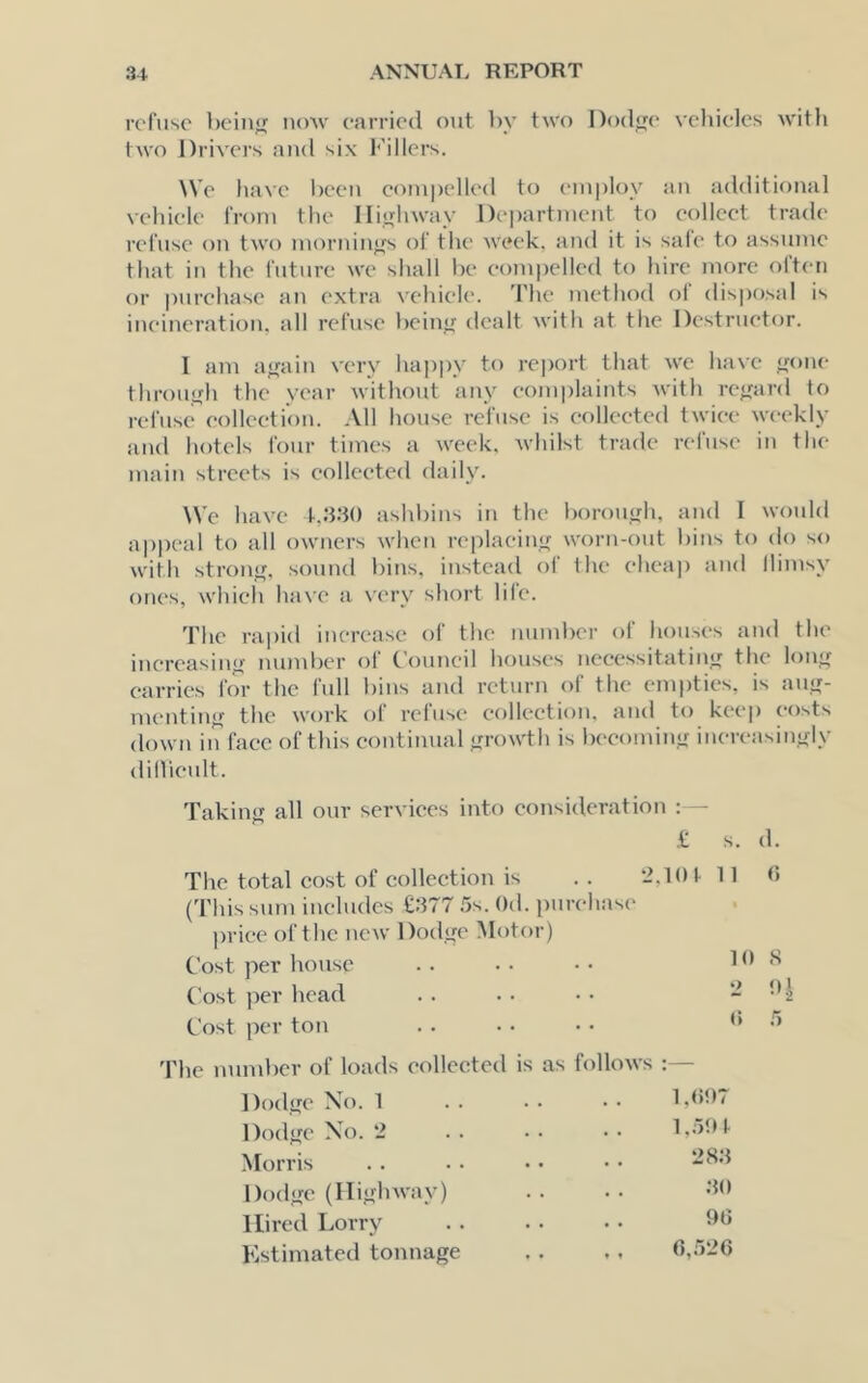 refuse beiiij; uoav carried out by two Dod^e vclueles witfi two Drivers and six Fillers. \Ve have been couipelled to eiuploy au additional vehicle from the llii^hway Department to collect trade refuse on two mornin<>'s of‘ the week, and it is sale to assmne that in the I’uture we shall be compelled to hire more olten or purchase an extra vehicle. The method ol disposal is incineration, all refuse bein<^ dealt with at the Destructor. I am a<fain very happy to report that we have <rone through the year without any complaints with rc^rard to refuse eollcetiou. All house rciuse is collected twice weekly and hotels four times a week, whilst trade refuse in the main streets is collected daily. We have L.'h'lO ashbins in the borough, and I would ap|)eal to all owners when replaein<r worn-out bins to do so with stronu, sound bins, instead of the cheap and llimsy ones, whicli have a very short life. The rapid iiierease of the numl)er of houses and the inereasini*- munber of ('ouncil houses necessitatiuLT the louif carries for the full l)ins and return of the em|)ties, is aufr- mentinjf the work ol reluse eollcetiou, and to keep costs down in face of this continual ^wowth is becomin.<f iuereasinyly dillieult. Takin<^ all our services into consideration :— .t s. d. The total cost of collection is . . 2,101 11 (This sum includes £:}77 5s. Od. i)urehase iwiee of the new Dod<re Motor) Cost per house . . . . • • 1 Cost per head . . .. • • - Cost per ton . . • • • • (i S The number of loads collected is as follows :— Dod.ue No. 1 Dodjre No. 2 1.501 Morris . . . . ■ • • • DodjfC (lliffhway) . . • • •Kt Hired Lorry . . . • • • fbj FNtimated tonnage . . ., <>,.526