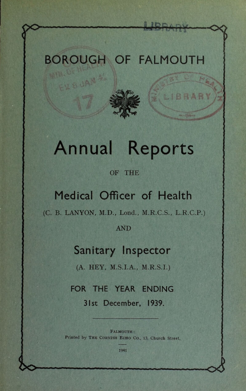 r ti BOROUGH OF FALMOUTH Annual Reports OF THE Medical Officer of Health (C. B. LANYON, M.D., Lond., M.R.C.S., L.R.C.P.) AND Sanitary Inspector (A. HEY, M.S.I.A., M.R.S.I.) FOR THE YEAR ENDING 31st December, 1939. Falmouth: Printed by The Cornish Echo Co., 13, Church street. 1941