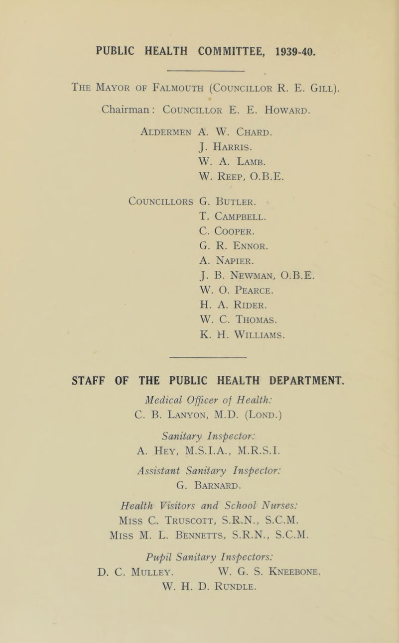 PUBLIC HEALTH COMMITTEE, 1939-40. The Mayor of Falmouth (Councillor R. E. Gill). Chairman: Councillor E. E. Howard. Aldermen A. W. Chard. J. Harris. W. A. Lamb. W. Keep, O.B.E. Councillors G. Butler. T. Campbell. C. Cooper. G. R. Ennor. A. Napier. J. B. Newman, O.B.E. W. O. Pearce. H. A. Rider. W. C. Thomas. K. H. Williams. STAFF OF THE PUBLIC HEALTH DEPARTMENT. Medical Officer of Health: C. B. Lanyon, M.D. (Lond.) Sanitary Inspector: A. Hey, M.S.I.A., M.R.S.I. Assistant Sanitary Inspector: G. Barnard. Health Visitors and School Nurses: Miss C. Truscott, S.R.N., S.C.M. Miss M. L. Bennetts, S.R.N., S.C.M. Pupil Sanitary Inspectors: D. C. Mulley. W. G. S. Kneebone. W. H. D. Rundle.