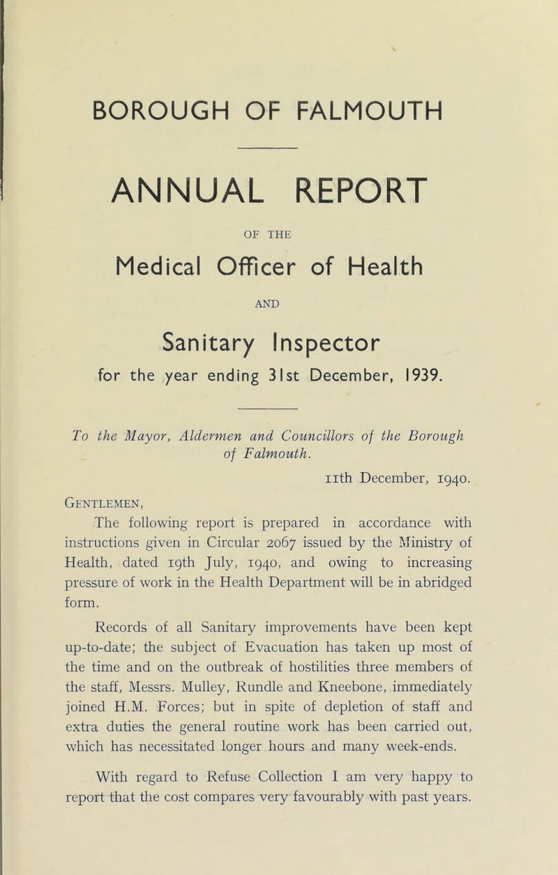 ANNUAL REPORT OF THE Medical Officer of Health AND Sanitary Inspector for the year ending 31st December, 1939. To the Mayor, Aldermen and Councillors of the Borough of Falmouth. nth December, 1940. Gentlemen, The following report is prepared in accordance with instructions given in Circular 2067 issued by the Ministry of Health, dated 19th July, 1940, and owing to increasing pressure of work in the Health Department will be in abridged form. Records of all Sanitary improvements have been kept up-to-date; the subject of Evacuation has taken up most of the time and on the outbreak of hostilities three members of the staff, Messrs. Mulley, Rundle and Kneebone, immediately joined H.M. Forces; but in spite of depletion of staff and extra duties the general routine work has been carried out, which has necessitated longer hours and many week-ends. With regard to Refuse Collection I am very happy to report that the cost compares very favourably with past years.