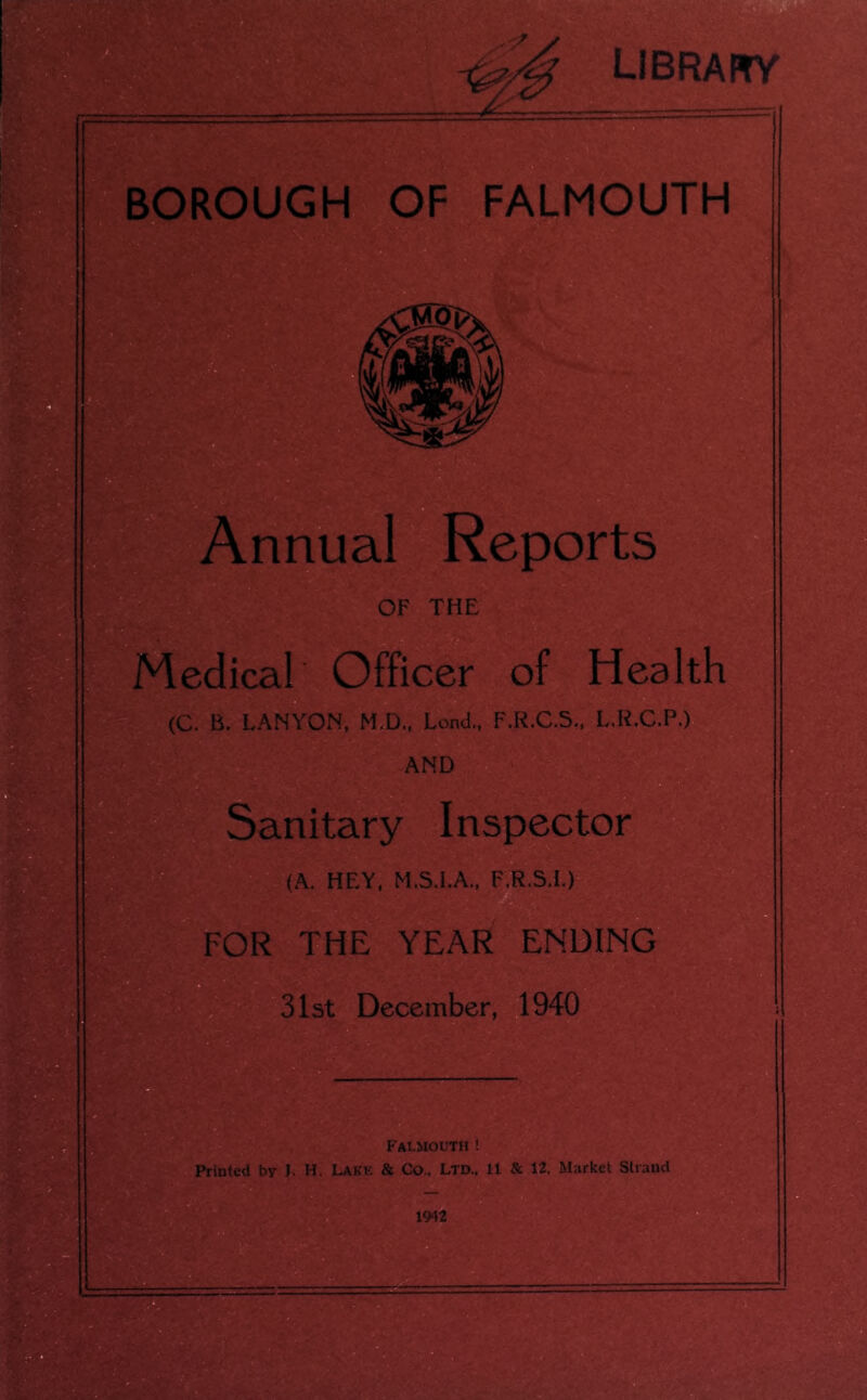 library BOROUGH OF FALMOUTH Annual Reports OF THE Medical Officer of Health (C. B. LANYON, M.D., Lend., F.R.C.S., L.R.C.P.) AND Sanitary Inspector (A. HEY, M.S.I.A., F.R.S.I.) FOR THE YEAR ENDING 31st December, 1940 Falmouth! Printed by J. H. Lake & Co.. LTD.. 11 Sc 12. Market Strand 1942