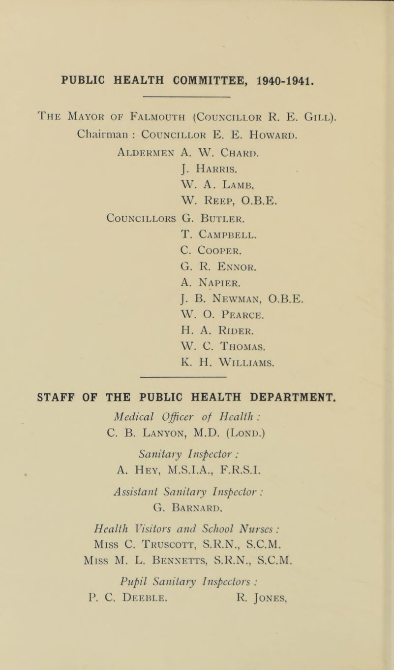 PUBLIC HEALTH COMMITTEE, 1940-1941. '['he Mayor of Falmouth (Councillor R. E. Gill). Chairman : Councillor E. E. Howard. Aldermen A. W. Chard. J. Harris. W. A. Lamb, W. Keep, O.B.E. Councillors G. Butler. T. Campbell. C. Cooper. G. R. Ennor. A. Napier. J. B. Newman, O.B.E. W. O. Pearce. H. A. Rider. W. C. Thomas. K. H. Williams. STAFF OF THE PUBLIC HEALTH DEPARTMENT. Medical Officer of Health : C. B. Lanyon, M.D. (Lond.) Sanitary Inspector : A. Hey, M.S.I.A., F.R.S.I. Assistant Sanitary Inspector: G. Barnard. Health Visitors and School Nurses: Miss C. Truscott, S.R.N., S.C.M. Miss M. L. Bennetts, S.R.N., S.C.M. Pupil Sanitary Inspectors : P. C. Deeble. R. Jones,