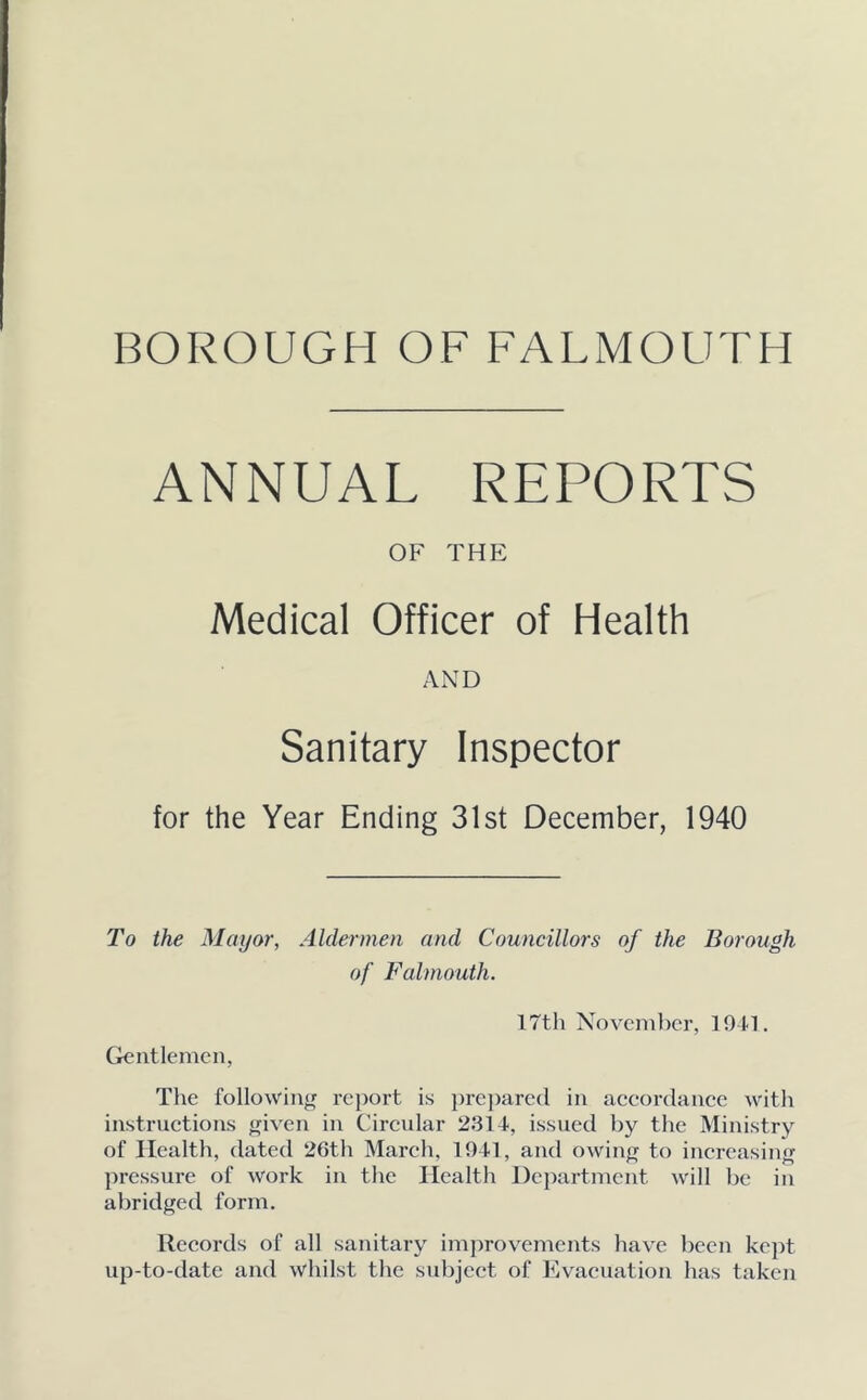 ANNUAL REPORTS OF THE Medical Officer of Health AND Sanitary Inspector for the Year Ending 31st December, 1940 To the Mayor, Aldermen and Councillors of the Borough of Falmouth. 17th November, 1941. Gentlemen, The following report is prepared in accordance with instructions given in Circular 2314, issued by the Ministry of Health, dated 26th March, 1941, and owing to increasing pressure of work in the Health Department will be in abridged form. Records of all sanitary improvements have been kept up-to-date and whilst the subject of Evacuation has taken