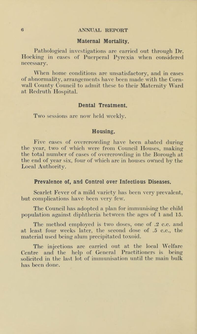 Maternal Mortality. Pathological investigations arc carried out through Dr. Hoc king in cases of Puerperal Pyrexia when considered necessary. When home conditions arc unsatisfactory, and in cases of abnormality, arrangements have been made with the Corn- wall County Council to admit these to their Maternity Ward at Redruth Hospital. Dental Treatment. Two sessions are now held weekly. Housing. Five cases of overcrowding have been abated during the year, two of which were from Council Houses, making the total number of cases of overcrowding in the Borough at the end of year six, four of which are in houses owned by the Local Authority. Prevalence of, and Control over Infectious Diseases. Scarlet Fever of a mild variety has been very prevalent, but complications have been very few. The Council has adopted a plan for immunising the child population against diphtheria between the ages of 1 and 15. The method employed is two doses, one of .2 c.c. and at least four weeks later, the second dose of .5 c.c., the material used being alum precipitated toxoid. The injections are carried out at the local Welfare Centre anti the help of General Practitioners is l>eing solicited in the last lot of immunisation until the main bulk has been done.