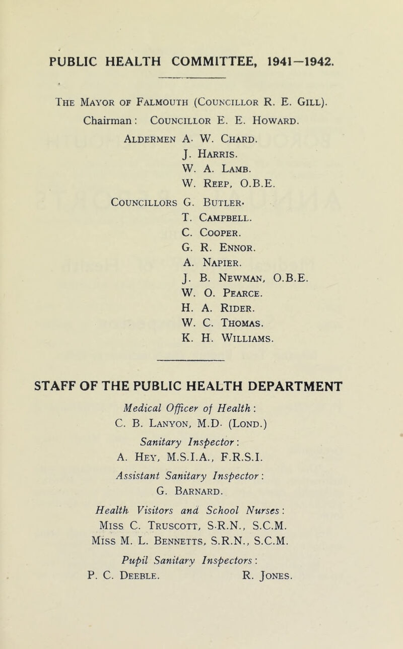 PUBLIC HEALTH COMMITTEE, 1941-1942. The Mayor of Falmouth (Councillor R. E. Gill). Chairman: Councillor E. E. Howard. Aldermen A- W. Chard. J. Harris. W. A. Lamb. W. Keep, O.B.E. Councillors G. Butler* T. Campbell. C. Cooper. G. R. Ennor. A. Napier. J. B. Newman, O.B.E. W. O. Pearce. H. A. Rider. W. C. Thomas. K. H. Williams. STAFF OF THE PUBLIC HEALTH DEPARTMENT Medical Officer of Health : C. B. Lanyon, M.D. (Lond.) Sanitary Inspector: A. Hey, M.S.I.A., F.R.S.I. Assistant Sanitary Inspector: G. Barnard. Health Visitors and School Nurses: Miss C. Truscott, S R.N., S.C.M. Miss M. L. Bennetts, S.R.N., S.C.M. Pupil Sanitary Inspectors: P. C. Deeble. R. Jones.