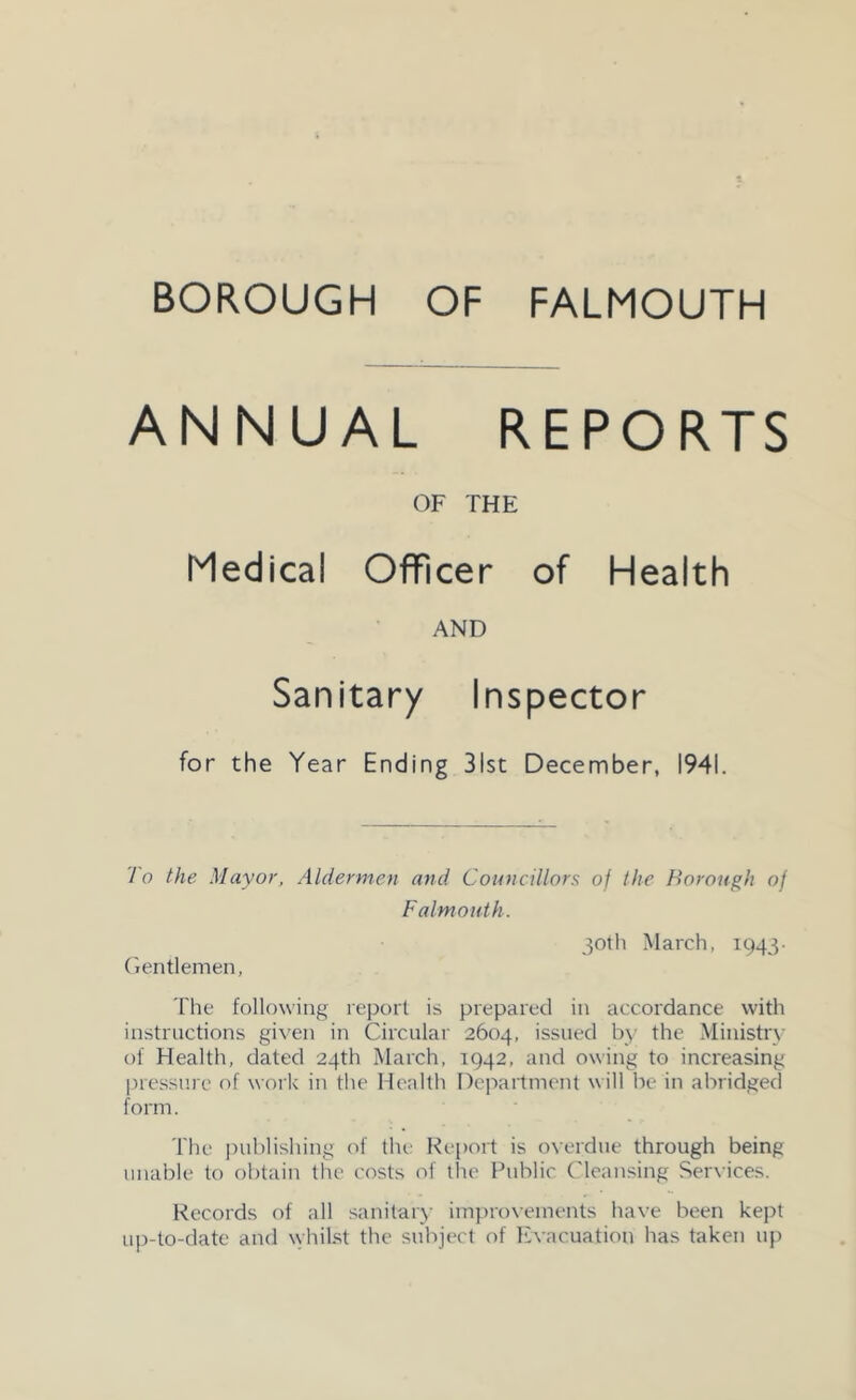 ANNUAL REPORTS OF THE Medical Officer of Health AND Sanitary Inspector for the Year Ending 31st December, 1941. To the Mayor, Aldermen and Councillors of the Borough of Falmouth. (>entlemen, 30th March, 1943- The following report is prepared in accordance with instructions given in Circular 2604, issued by the Ministry of Health, dated 24th March, 1942, and owing to increasing pressure of work in the Health Department will be in abridged form. The i)ublishing of the Report is overdue through being unable to obtain the costs of the Public ('leansing Services. Records of all sanitary im])rovements have been kept up-to-date and whilst the subject of liivacuation has taken up