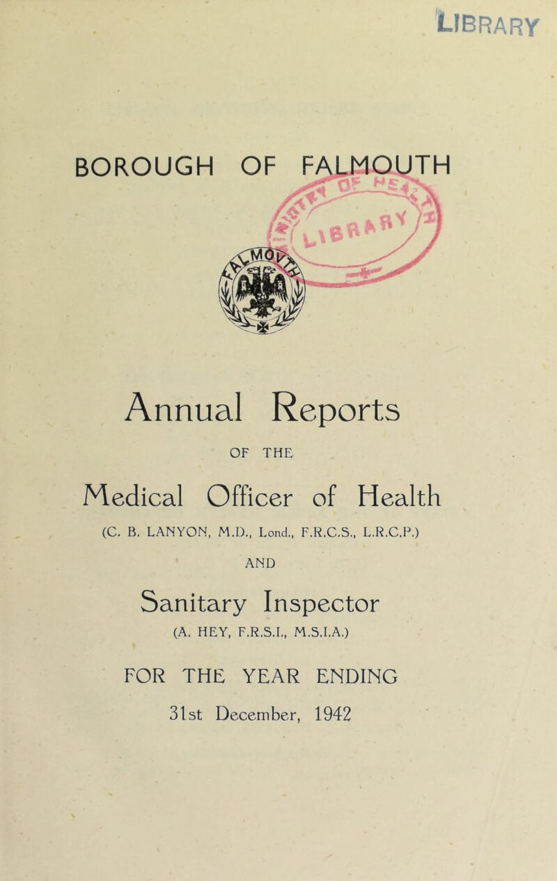 library BOROUGH Annual Reports OF THE Medical Officer of Health (C. B. LANYON, M.D.. Lend,, F.R.C.S., L.R.C.F.) AND Sanitary Inspector (A. HEY, F.R.S.I., M.S.I.A.) FOR THE YEAR ENDING 31st December, 1942 OF FALMOUTH