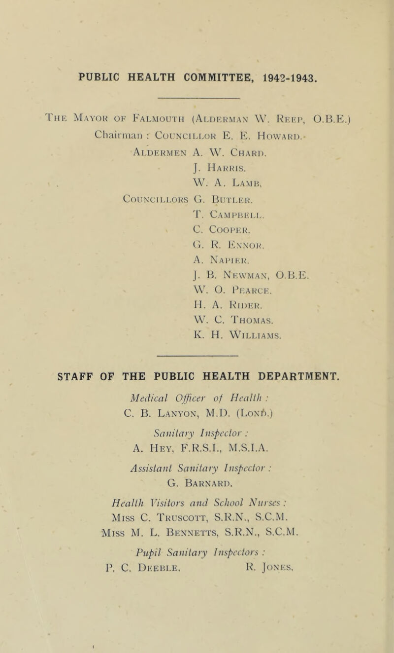 PUBLIC HEALTH COMMITTEE, 1942-1943. 'I'm- Mayok of Falmouth (Aldkkman W. Rkfi>, O.B.E.) Cliaiiman : Councili.ok E. E. Howak-d.- Aldkkmen a. \V. Chaki). J. Hahris. W. A. Lamh, Cf)UNCTLLORS (i. BUTLICR. 'F. CaMI'HF.LI,. C. CoOIT'R. (>. R. l''.N\OR. A. X’aimkr*. J. B. Newman, O.B.IC W. O. Ricarce. H. A. l\*ii)ER. W. C. Thomas. K. H. Williams. STAFF OF THE PUBLIC HEALTH DEPARTMENT. Medical Officer of Health : C. B. Lanyon, M.D. (LoniS.) Sanitary Inspector: A. Hey, F.R.S.I., M.S.I.A. Assistant Sanitary Inspector : G. Barnard. Health Visitors and School Nurses : Miss C. Truscott, S.R.N., S.C.M. Miss M. L. Bennetts, S.R.N., S.C.M. Pupil Sanitary Inspectors : P, C. Deehle. R. Jones.