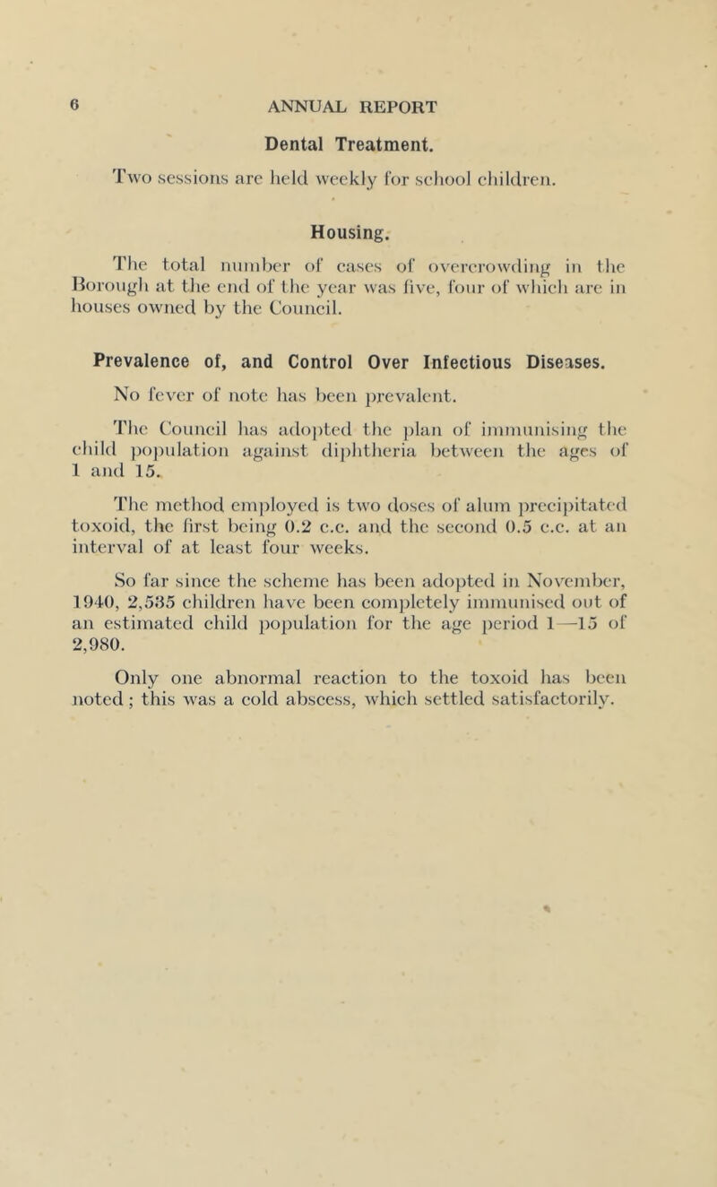 Dental Treatment. Two sessions arc lield weekly for school chiklrcn. Housing. The total number of eases of overcrowding in the Horough at the end of the year was five, four of which are in houses owned by the Council. Prevalence of, and Control Over Infectious Diseases. No fever of note has been prevalent. The Council has adopted the plan of immunising the child population against di])htheria between the ages of 1 and 15. The method cm])loyed is two doses of alum ])rccipitated toxoid, the first being 0.2 c.e. and the second 0.5 e.c. at an interval of at least four weeks. So far since the scheme has been adopted in November, 1940, 2,505 children have been completely immunised out of an estimated child population for the age period 1—15 of 2,980. Only one abnormal reaction to the toxoid has been noted; this was a cold abscess, which settled satisfactorily.