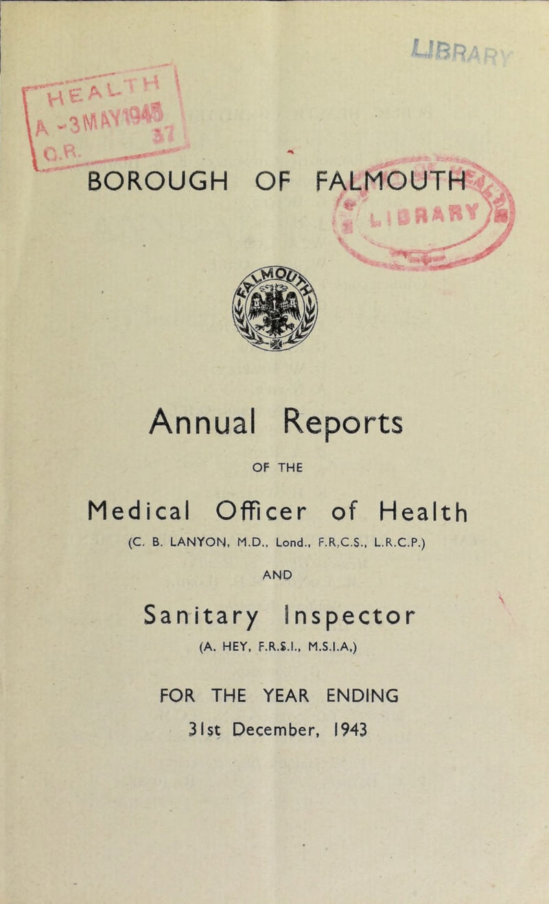 BOROUGH OF FALMOUTH ¥ 9P —r, . A* Annual Reports OF THE Medical Officer of Health (C. B. LANYON, M.D., Lond., F.R,C.$., L.R.C.P.) AND San itary I nspector (A. HEY, F.R.S.I., M.S.I.A,) FOR THE YEAR ENDING 31st December, 1943