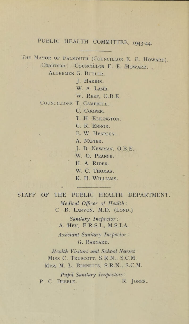 PUBLIC HEAL!H COMMITTEE, 1943-44 The Mayor or Falmouth (Councillor E. E. Howard). , Chairman: Councillor E. E. Howard. Aldermen G. Butler. J. Harris. W. A. Lamb. W. Keep, O.B.E. Councillors T. Campbell. C. Cooper. T. H. Elkington. G. R. Ennor. .. E. W. Hearley. A. Napier. J. B. Newman, O.B.E. W. O. Pearce. H. A. Rider. VV. C. Thomas. K. H. Williams. STAFF OF THE PUBLIC HEALTH DEPARTMENT. Medical Officer of Health: C. B. Lanyon, M.D. (Lond.) Sanitary Inspector: A. Hey, F.R.S.I., M.S.I.A. Assistant Sanitary Inspector: G. Barnard. Health Visitors and School Nurses Miss C. Truscott, S.R.N., S.C.M. Miss M. L. Bennetts, S.R.N., S.C.M. Pupil Sanitary Inspectors: P. C. Deeble. R. Jones.